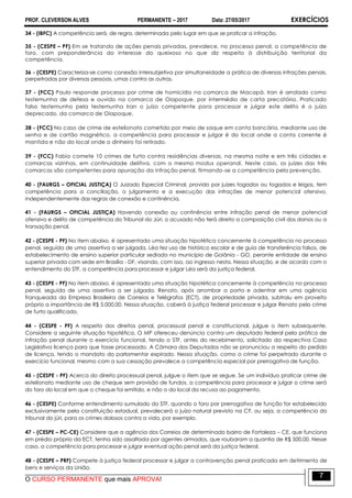 PROF. CLEVERSON ALVES PERMANENTE – 2017 Data: 27/05/2017 EXERCÍCIOS
O CURSO PERMANENTE que mais APROVA!
7
34 - (IBFC) A competência será, de regra, determinada pelo lugar em que se praticar a infração.
35 - (CESPE – PF) Em se tratando de ações penais privadas, prevalece, no processo penal, a competência de
foro, com preponderância do interesse do queixoso no que diz respeito à distribuição territorial da
competência.
36 - (CESPE) Caracteriza-se como conexão intersubjetiva por simultaneidade a prática de diversas infrações penais,
perpetradas por diversas pessoas, umas contra as outras.
37 - (FCC) Paulo responde processo por crime de homicídio na comarca de Macapá. Iran é arrolado como
testemunha de defesa e ouvido na comarca de Oiapoque, por intermédio de carta precatória. Praticado
falso testemunho pela testemunha Iran o juízo competente para processar e julgar este delito é o juízo
deprecado, da comarca de Oiapoque.
38 - (FCC) No caso de crime de estelionato cometido por meio de saque em conta bancária, mediante uso de
senha e de cartão magnético, a competência para processar e julgar é do local onde a conta corrente é
mantida e não do local onde o dinheiro foi retirado.
39 - (FCC) Fabio comete 10 crimes de furto contra residências diversas, na mesma noite e em três cidades e
comarcas vizinhas, em continuidade delitiva, com o mesmo modus operandi. Neste caso, os juízes das três
comarcas são competentes para apuração da infração penal, firmando-se a competência pela prevenção.
40 - (FAURGS – OFICIAL JUSTIÇA) O Juizado Especial Criminal, provido por juízes togados ou togados e leigos, tem
competência para a conciliação, o julgamento e a execução das infrações de menor potencial ofensivo,
independentemente das regras de conexão e continência.
41 - (FAURGS – OFICIAL JUSTIÇA) Havendo conexão ou continência entre infração penal de menor potencial
ofensivo e delito de competência do Tribunal do Júri, o acusado não terá direito a composição civil dos danos ou a
transação penal.
42 - (CESPE - PF) No item abaixo, é apresentada uma situação hipotética concernente à competência no processo
penal, seguida de uma assertiva a ser julgada. Léa fez uso de histórico escolar e de guia de transferência falsos, de
estabelecimento de ensino superior particular sediado no município de Goiânia - GO, perante entidade de ensino
superior privada com sede em Brasília - DF, visando, com isso, ao ingresso nesta. Nessa situação, e de acordo com o
entendimento do STF, a competência para processar e julgar Léa será da justiça federal.
43 - (CESPE - PF) No item abaixo, é apresentada uma situação hipotética concernente à competência no processo
penal, seguida de uma assertiva a ser julgada. Renato, após arrombar a porta e adentrar em uma agência
franqueada da Empresa Brasileira de Correios e Telégrafos (ECT), de propriedade privada, subtraiu em proveito
próprio a importância de R$ 5.000,00. Nessa situação, caberá à justiça federal processar e julgar Renato pelo crime
de furto qualificado.
44 - (CESPE - PF) A respeito dos direitos penal, processual penal e constitucional, julgue o item subsequente.
Considere a seguinte situação hipotética. O MP ofereceu denúncia contra um deputado federal pela prática de
infração penal durante o exercício funcional, tendo o STF, antes do recebimento, solicitado da respectiva Casa
Legislativa licença para que fosse processado. A Câmara dos Deputados não se pronunciou a respeito do pedido
de licença, tendo o mandato do parlamentar expirado. Nessa situação, como o crime foi perpetrado durante o
exercício funcional, mesmo com a sua cessação prevalece a competência especial por prerrogativa de função.
45 - (CESPE - PF) Acerca do direito processual penal, julgue o item que se segue. Se um indivíduo praticar crime de
estelionato mediante uso de cheque sem provisão de fundos, a competência para processar e julgar o crime será
do foro do local em que o cheque foi emitido, e não o do local da recusa ao pagamento.
46 - (CESPE) Conforme entendimento sumulado do STF, quando o foro por prerrogativa de função for estabelecido
exclusivamente pela constituição estadual, prevalecerá o juízo natural previsto na CF, ou seja, a competência do
tribunal do júri, para os crimes dolosos contra a vida, por exemplo.
47 - (CESPE – PC-CE) Considere que a agência dos Correios de determinado bairro de Fortaleza – CE, que funciona
em prédio próprio da ECT, tenha sido assaltada por agentes armados, que roubaram a quantia de R$ 500,00. Nesse
caso, a competência para processar e julgar eventual ação penal será da justiça federal.
48 - (CESPE – PRF) Compete à justiça federal processar e julgar a contravenção penal praticada em detrimento de
bens e serviços da União.
 