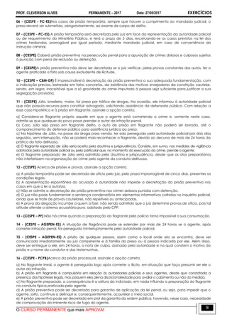 PROF. CLEVERSON ALVES PERMANENTE – 2017 Data: 27/05/2017 EXERCÍCIOS
O CURSO PERMANENTE que mais APROVA!
9
06 - (CESPE - PC-ES)Nos casos de prisão temporária, sempre que houver o cumprimento do mandado judicial, o
preso deverá ser submetido, obrigatoriamente, ao exame de corpo de delito.
07 - (CESPE - PC-ES) A prisão temporária será decretada pelo juiz em face da representação da autoridade policial
ou de requerimento do Ministério Público, e terá o prazo de 5 dias, excetuando-se os casos previstos na lei dos
crimes hediondos, prorrogável por igual período, mediante mandado judicial, em caso de conveniência da
instrução criminal.
08 - (CESPE) Caberá prisão preventiva na persecução penal para a apuração de crimes dolosos e culposos sujeitos
à punição com pena de reclusão ou detenção.
09 - (CESPE)A prisão preventiva não deve ser decretada se o juiz verificar, pelas provas constantes dos autos, ter o
agente praticado o fato sob causa excludente de ilicitude.
10 - (CESPE – CBM-DF) É imprescindível à decretação da prisão preventiva a sua adequada fundamentação, com
a indicação precisa, lastreada em fatos concretos, da existência dos motivos ensejadores da constrição cautelar,
sendo, em regra, inaceitável que a só gravidade do crime imputado à pessoa seja suficiente para justificar a sua
segregação provisória.
11 - (CESPE) Júlio, brasileiro, maior, foi preso por tráfico de drogas. Na ocasião, ele informou à autoridade policial
que não possuía recursos para constituir advogado, solicitando assistência da defensoria pública. Com relação a
esse caso hipotético e à prisão em flagrante, assinale a opção correta.
a) Considera-se flagrante próprio aquele em que o agente está cometendo o crime e, somente neste caso,
admite-se que qualquer do povo possa prender o autor da infração penal.
b) Caso Júlio seja preso em flagrante delito, o auto de prisão em flagrante não poderá ser lavrado, até o
comparecimento do defensor público para assistência jurídica ao preso.
c) Na hipótese de Júlio, na posse da droga para venda, ter sido perseguido pela autoridade policial por dois dias
seguidos, sem interrupção, não se poderá mais reconhecer o flagrante, devido ao decurso de mais de 24 horas da
prática do fato delituoso.
d) O flagrante esperado de Júlio seria aceito pela doutrina e jurisprudência. Consiste, em suma, nas medidas de vigilância
adotadas pela autoridade policial ou pelo particular que, no momento da execução do crime, prende o agente.
e) O flagrante preparado de Júlio seria admitido pela doutrina e jurisprudência, desde que os atos preparatórios
não interferissem na organização do crime pelo agente da conduta delituosa.
12 - (CESPE) Acerca de prisões e provas, assinale a opção correta.
a) A prisão temporária pode ser decretada de ofício pelo juiz, pelo prazo improrrogável de cinco dias, presentes as
condições legais.
b) A apresentação espontânea do acusado à autoridade não impede a decretação da prisão preventiva nos
casos em que a lei a autoriza.
c) Não se admite a decretação da prisão preventiva nos crimes dolosos punidos com detenção.
d) O juiz não pode fundamentar a sentença condenatória em elementos informativos colhidos no inquérito policial,
ainda que se trate de provas cautelares, não repetíveis ou antecipadas.
e) A prova da alegação incumbe a quem a fizer, não sendo admitido que o juiz determine provas de ofício, pois tal
atitude ofende o sistema acusatório puro, adotado pelo CPP.
13 - (CESPE – PF) Não há crime quando a preparação do flagrante pela polícia torna impossível a sua consumação.
14 - (CESPE – AGEPEN-ES) A situação de flagrância pode se estender por mais de 24 horas se o agente, após
cometer infração penal, for perseguido ininterruptamente pela autoridade policial.
15 - (CESPE – AGEPEN-ES) A prisão de qualquer pessoa, assim como o local onde ela se encontra, deve ser
comunicada imediatamente ao juiz competente e à família do preso ou à pessoa indicada por ele. Além disso,
deve ser entregue a ele, em 24 horas, a nota de culpa, assinada pela autoridade e na qual constem o motivo da
prisão e o nome do condutor e das testemunhas.
16 - (CESPE - PCPB)Acerca da prisão processual, assinale a opção correta.
a) No flagrante irreal, o agente é perseguido logo após cometer o ilícito, em situação que faça presumir ser ele o
autor da infração.
b) A prisão em flagrante é compulsória em relação às autoridades policiais e seus agentes, desde que constatada a
presença das hipóteses legais, mas possuem eles plena discricionariedade para avaliar o cabimento ou não da medida.
c) No flagrante preparado, a consequência é a soltura do indiciado, em nada influindo a preparação do flagrante
na conduta típica praticada pelo agente.
d) A prisão preventiva pode ser decretada para garantia de aplicação da lei penal, ou seja, para impedir que o
agente, solto, continue a delinquir e, consequentemente, acautelar o meio social.
e) A prisão preventiva pode ser decretada em prol da garantia da ordem pública, havendo, nesse caso, necessidade
de comprovação do iminente risco de fuga do agente.
 