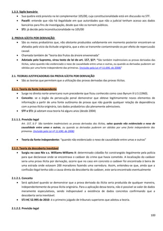 1.3.3. Sigilo bancário
• Sua quebra está prevista na lei complementar 105/00, cuja constitucionalidade está em discussão no STF.
• Pacelli: entende que não há ilegalidade em que autoridades que não a judicial tenham acesso aos dados
bancários para fins de investigação, desde que não os tornem públicos.
• STJ: já decide pela inconstitucionalidade na 105/00
2. PROVA ILÍCITA POR DERIVAÇÃO
• São os meios probatórios que, não obstante produzidos validamente em momento posterior encontram-se
afetados pelo vício da ilicitude originária, que a eles se transmite contaminando-os por efeito de repercussão
causal.
• Chamada também de “teoria dos frutos da árvore envenenada”
• Adotada pelo Supremo, virou texto de lei do art. 157, §1º: “São também inadmissíveis as provas derivadas das
ilícitas, salvo quando não evidenciado o nexo de causalidade entre umas e outras, ou quando as derivadas puderem ser
obtidas por uma fonte independente das primeiras. (Incluído pela Lei nº 11.690, de 2008)”
2.1. TEORIAS JUSTIFICADORAS DA PROVA ILÍCITA POR DERIVAÇÃO
• São as teorias que permitem que a utilização das provas derivadas das provas ilícitas.
2.1.1. Teoria da fonte independente
• Surge no direito norte-americano num precedente que ficou conhecido como caso Bynum X U.S (1960).
• Conceito: se o órgão da persecução penal demonstrar que obteve legitimamente novos elementos de
informação a partir de uma fonte autônoma de provas que não guarde qualquer relação de dependência
com a prova ilícita originária, tais dados probatórios são plenamente admissíveis.
• STF e STJ: já adotam essa teoria há alguns anos (desde 2004)
2.1.1.1. Previsão legal
Art. 157, § 1o
São também inadmissíveis as provas derivadas das ilícitas, salvo quando não evidenciado o nexo de
causalidade entre umas e outras, ou quando as derivadas puderem ser obtidas por uma fonte independente das
primeiras. (Incluído pela Lei nº 11.690, de 2008)
• Teoria da fonte independente: “quando não evidenciado o nexo de causalidade entre umas e outras”
2.1.2. Teoria da descoberta inevitável
• Surgiu no caso Nix v.s. Williams-Williams II: determinado cidadão foi constrangido ilegalmente pela polícia
para que declarasse onde se encontrava o cadáver do crime que havia cometido. A localização do cadáver
seria uma prova ilícita por derivação, ocorre que no caso em concreto o cadáver foi encontrada à beira de
uma estrada onde estavam 200 moradores fazendo uma varredura. Assim, entendeu-se que, ainda que a
confissão ilegal tenha sido a causa direta da descoberta do cadáver, este seria encontrado eventualmente
2.1.2.1. Conceito
• Será aplicável quando se demonstrar que a prova derivada da ilícita seria produzida de qualquer maneira,
independentemente da prova ilícita originária. Para a aplicação dessa teoria, não é possível se valer de dados
meramente especulativos, sendo indispensável a existência de dados concretos confirmando que a
descoberta seria inevitável.
• STJ HC 52.995 de 2010: é o primeiro julgado de tribunais superiores que adotou a teoria.
2.1.2.2. Previsão legal
100
 