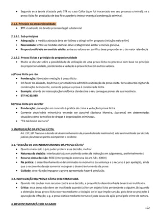 • Segundo essa teoria afastada pelo STF no caso Collor (que foi inocentado em seu processo criminal), se a
prova ilícita foi produzida de boa-fé ela poderia instruir eventual condenação criminal.
2.1.6. Princípio da proporcionalidade
• STF: é extraído do devido processo legal substancial
2.1.6.1. Sub-princípios
• Adequação: a medida adotada deve ser idônea a atingir o fim proposto (relação meio e fim)
• Necessidade: entre as medidas idôneas deve o Magistrado adotar a menos gravosa.
• Proporcionalidade em sentido estrito: entre os valores em conflito deve preponderar o de maior relevância
2.1.6.2. Provas ilícitas e princípio da proporcionalidade
• Muito se discute sobre a possibilidade de utilização de uma prova ilícita no processo com base no princípio
da proporcionalidade, ponderando a vedação à prova ilícita com outros valores.
a) Prova ilícita pro réu
• Ponderação: liberdade x vedação à prova ilícita
• Em favor do acusado, doutrina e jurisprudência admitem a utilização da prova ilícita. Seria absurdo cogitar da
condenação de inocente, somente porque a prova é considerada ilícita.
• Exemplo: através de interceptação telefônica clandestina o réu consegue provas de sua inocência.
• STF HC 80.949
b) Prova ilícita pro societat
• Ponderação: prevenção em concreto à pratica de crime x vedação à prova ilícita
• Corrente doutrinária minoritária entende ser possível (Barbosa Moreira, Scarance) em determinadas
situações como de tráfico de drogas e organizações criminosas.
• “Tik tak bomb scenario”
3. INUTILIZAÇÃO DA PROVA ILÍCITA
Art. 157, §3º Preclusa a decisão de desentranhamento da prova declarada inadmissível, esta será inutilizada por decisão
judicial, facultado às partes acompanhar o incidente.
3.1. “DECISÃO DE DESENTRANHAMENTO DA PROVA ILÍCITA”
• Quanto mais cedo o juiz puder proferir essa decisão, melhor.
• Natureza da decisão: interlocutória (a ser proferida antes da instrução em julgamento, preferivelmente)
• Recurso dessa decisão: RESE (interpretação extensiva do art. 581, XXXIII)
• Na prática: o desentranhamento é determinado no momento da sentença e o recurso é por apelação, ainda
que o recorrente deseje somente impugnar o desentranhamento da prova
• Cuidado: se o réu não impugnar a prova apresentada haverá preclusão.
3.2. INUTILIZAÇÃO DA PROVA ILÍCITA DESENTRANHADA
• Quando não couber mais recurso contra essa decisão, a prova ilícita desentranhada deverá ser inutilizada.
• Crítica: essa prova não deve ser inutilizada quando (a) for um objeto lícito pertencente a alguém, (b) quando
a obtenção dessa prova ilícita ocorreu mediante a violação de lei que impõe sanção, pois deve-se proceder à
apuração da infração, v.g. a prova obtida mediante tortura é justa causa da ação penal pelo crime de tortura.
4. DESCONTAMINAÇÃO DO JULGADO
102
 