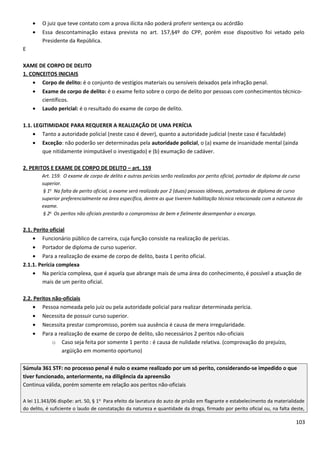 • O juiz que teve contato com a prova ilícita não poderá proferir sentença ou acórdão
• Essa descontaminação estava prevista no art. 157,§4º do CPP, porém esse dispositivo foi vetado pelo
Presidente da República.
E
XAME DE CORPO DE DELITO
1. CONCEITOS INICIAIS
• Corpo de delito: é o conjunto de vestígios materiais ou sensíveis deixados pela infração penal.
• Exame de corpo de delito: é o exame feito sobre o corpo de delito por pessoas com conhecimentos técnico-
científicos.
• Laudo pericial: é o resultado do exame de corpo de delito.
1.1. LEGITIMIDADE PARA REQUERER A REALIZAÇÃO DE UMA PERÍCIA
• Tanto a autoridade policial (neste caso é dever), quanto a autoridade judicial (neste caso é faculdade)
• Exceção: não poderão ser determinadas pela autoridade policial, o (a) exame de insanidade mental (ainda
que nitidamente inimputável o investigado) e (b) exumação de cadáver.
2. PERITOS E EXAME DE CORPO DE DELITO – art. 159
Art. 159. O exame de corpo de delito e outras perícias serão realizados por perito oficial, portador de diploma de curso
superior.
§ 1o
Na falta de perito oficial, o exame será realizado por 2 (duas) pessoas idôneas, portadoras de diploma de curso
superior preferencialmente na área específica, dentre as que tiverem habilitação técnica relacionada com a natureza do
exame.
§ 2o
Os peritos não oficiais prestarão o compromisso de bem e fielmente desempenhar o encargo.
2.1. Perito oficial
• Funcionário público de carreira, cuja função consiste na realização de perícias.
• Portador de diploma de curso superior.
• Para a realização de exame de corpo de delito, basta 1 perito oficial.
2.1.1. Perícia complexa
• Na perícia complexa, que é aquela que abrange mais de uma área do conhecimento, é possível a atuação de
mais de um perito oficial.
2.2. Peritos não-oficiais
• Pessoa nomeada pelo juiz ou pela autoridade policial para realizar determinada perícia.
• Necessita de possuir curso superior.
• Necessita prestar compromisso, porém sua ausência é causa de mera irregularidade.
• Para a realização de exame de corpo de delito, são necessários 2 peritos não-oficiais
o Caso seja feita por somente 1 perito : é causa de nulidade relativa. (comprovação do prejuízo,
argüição em momento oportuno)
Súmula 361 STF: no processo penal é nulo o exame realizado por um só perito, considerando-se impedido o que
tiver funcionado, anteriormente, na diligência da apreensão
Continua válida, porém somente em relação aos peritos não-oficiais
A lei 11.343/06 dispõe: art. 50, § 1o
Para efeito da lavratura do auto de prisão em flagrante e estabelecimento da materialidade
do delito, é suficiente o laudo de constatação da natureza e quantidade da droga, firmado por perito oficial ou, na falta deste,
103
 