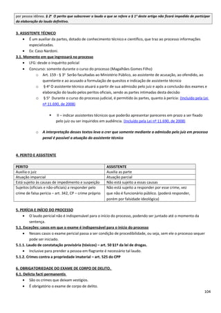 por pessoa idônea. § 2o
O perito que subscrever o laudo a que se refere o § 1o
deste artigo não ficará impedido de participar
da elaboração do laudo definitivo.
3. ASSISTENTE TÉCNICO
• É um auxiliar da partes, dotado de conhecimento técnico e científico, que traz ao processo informações
especializadas.
• Ex: Caso Nardoni.
3.1. Momento em que ingressará no processo
• LFG: desde o inquérito policial
• Concurso: somente durante o curso do processo (Magalhães Gomes Filho)
o Art. 159 - § 3o
Serão facultadas ao Ministério Público, ao assistente de acusação, ao ofendido, ao
querelante e ao acusado a formulação de quesitos e indicação de assistente técnico
o § 4o
O assistente técnico atuará a partir de sua admissão pelo juiz e após a conclusão dos exames e
elaboração do laudo pelos peritos oficiais, sendo as partes intimadas desta decisão
o § 5o
Durante o curso do processo judicial, é permitido às partes, quanto à perícia: (Incluído pela Lei
nº 11.690, de 2008)
 II – indicar assistentes técnicos que poderão apresentar pareceres em prazo a ser fixado
pelo juiz ou ser inquiridos em audiência. (Incluído pela Lei nº 11.690, de 2008)
o A interpretação desses textos leva a crer que somente mediante a admissão pelo juiz em processo
penal é possível a atuação do assistente técnico
4. PERITO E ASSISTENTE
PERITO ASSISTENTE
Auxilia o juiz Auxilia as parte
Atuação imparcial Atuação parcial
Está sujeito às causas de impedimento e suspeição Não está sujeito a essas causas
Sujeitos (oficiais e não-oficiais) a responder pelo
crime de falsa perícia – art. 342, CP – crime próprio
Não está sujeito a responder por esse crime, vez
que não é funcionário público. (poderá responder,
porém por falsidade ideológica)
5. PERÍCIA E INÍCIO DO PROCESSO
• O laudo pericial não é indispensável para o início do processo, podendo ser juntado até o momento da
sentença.
5.1. Exceções: casos em que o exame é indispensável para o início do processo
• Nesses casos o exame pericial passa a ser condição de procedibilidade, ou seja, sem ele o processo sequer
pode ser iniciado.
5.1.1. Laudo de constatação provisória (tóxicos) – art. 50 §1º da lei de drogas.
• Inclusive para prender a pessoa em flagrante é necessário tal laudo.
5.1.2. Crimes contra a propriedade imaterial – art. 525 do CPP
6. OBRIGATORIEDADE DO EXAME DE CORPO DE DELITO.
6.1. Delicta facti permanentis
• São os crimes que deixam vestígios.
• É obrigatório o exame de corpo de delito.
104
 
