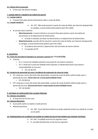 6.2. Delicta facti transeuntis
• Crimes que não deixam vestígios.
7. EXAME DIRETO E INDIRETO DE CORPO DE DELITO
7.1. EXAME DIRETO
• É aquele feito pelos peritos diretamente sobre o corpo de delito.
7.2. EXAME INDIRETO
• Art. 167. Não sendo possível o exame de corpo de delito, por haverem desaparecido
os vestígios, a prova testemunhal poderá suprir-lhe a falta.
• O conceito não é unânime.
o Minoritariamente: o exame indireto é um exame feito pelos peritos a partir da análise de
documentos ou do depoimento de testemunhas.
 O laudo é realizado com base nos documentos e no depoimento da testemunhas.
o Majoritariamente: quando não for possível o exame de corpo de delito, por haverem desaparecido
os vestígios, a prova testemunhal poderá suprir-lhe a falta.
 Os próprios documentos e depoimentos são chamados de exame indireto
 É a posição do STF.
8. CASUÍSTICA
8.1. Crime de mercadoria imprópria ao consumo e perícia (art. 7º lei 8137/90)
• 2 teorias
o 8.1.1. O prazo de validade expirado é presunção de mercadoria imprópria
o 8.1.2. Ainda que o prazo de validade tenha expirado, é indispensável perícia que ateste a
imprestabilidade ao consumo
 STF: HC 90.779
8.2. Ausência da apreensão da arma e incidência da majorante do crime de roubo
• STJ: ainda que a arma não tenha sido apreendida, o exame de corpo de delito indireto pode suprir a
apreensão da arma. Porém deve ter a arma potencialidade lesiva
o STJ: HC 89.518.
• STF: ainda que a arma não tenha sido apreendida, o exame de corpo de delito indireto pode suprir a
apreensão da arma. Desnecessita haver comprovação da potencialidade lesiva.
o STF: HC 96.099
9. SISTEMAS DE APRECIAÇÃO DOS LAUDOS PERICIAIS
9.1. Sistema vinculatório
• O laudo pericial vincula o juiz.
9.2. Sistema liberatório
• O juiz pode aceitar ou rejeitar o laudo pericial.
• Adotado pelo Brasi.
• Art. 182. O juiz não ficará adstrito ao laudo, podendo aceitá-lo ou rejeitá-lo, no todo
ou em parte.
10. CONSEQUENCIA DA AUSÊNCIA DO EXAME DE CORPO DE DELITO EM CRIMES QUE DEIXAM VESTÍGIOS
• Art. 564. A nulidade ocorrerá nos seguintes casos:
• III - por falta das fórmulas ou dos termos seguintes:
105
 