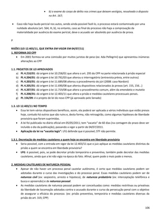 • b) o exame do corpo de delito nos crimes que deixam vestígios, ressalvado o disposto
no Art. 167;
• Caso não haja laudo pericial nos autos, sendo ainda possível fazê-lo, o processo estará contaminado por uma
nulidade absoluta (art. 564, III, b), no entanto, caso ao final do processo não haja a comprovação da
materialidade por ausência do exame pericial, deve o acusado ser absolvido por ausência de prova.
P
RISÕES (LEI 12.403/11, QUE ENTRA EM VIGOR EM 04/07/11)
1. REFORMA DO CPP
• Em 2001 formou-se uma comissão por muitos juristas de peso (ex: Ada Pellegrini) que apresentou inúmeras
alterações ao CPP
1.1. PROJETOS DE LEI APROVADOS
a) PL 4.210/01: dá origem à lei 10.258/01 que altera o art. 295 do CPP na parte relacionada à prisão especial
b) PL 4.204/01: dá origem à lei 10.792/03 que alterou o interrogatório (entrevista prévia, entre outros)
c) PL 4.203/01: dá origem à lei 11.689/08 alterou o procedimento do júri (2008: caso Nardoni)
d) PL 4.205/01: dá origem à lei 11.690/08 que alterou dispositivos relacionados às provas (art. 155, 156...)
e) PL 4.207/01: dá origem à lei 11.719/08 que altera o procedimento comum, além da emendatio e mutatio
f) PL 4.208/01: dá origem à lei 12.403/11 que altera a prisão e medidas cautelares processuais penais.
g) PL 156/09: é o projeto de lei do novo CPP (já aprovado pelo Senado)
1.3. LEI 12.403/11 NO TEMPO
• Essa lei tem vários dispositivos benéficos, assim, ela poderá ser aplicada a vários indivíduos que estão presos
hoje, contudo há outros que são ruins e, desta forma, não retroagirão, como algumas hipóteses de liberdade
provisória que foram suprimidas.
• A lei foi publicada no diário oficial em 05/05/2011; tem “vacatio” de 60 dias (na contagem do prazo deve ser
incluído o dia da publicação), passando a viger a partir de 04/07/2011.
• Aplicação da lei na “vacatio legis”: LFG defende que é possível; STF não permite.
1.3.1. Decretação de medidas cautelares a quem hoje se encontra em liberdade provisória
• Seria possível, com a entrada em vigor da lei 12.403/11 que o juiz aplique as medidas cautelares distintas da
prisão a quem se encontra em liberdade provisória?
• LFG: é possível, pois, se pode decretar prisão temporária e preventiva, também pode decretar das medidas
cautelares, ainda que a lei não vigia na época do fato. Afinal, quem pode o mais pode o menos.
2. MEDIDAS CAUTELARES DE NATUREZA PESSOAL
• Apesar de não haver um processo penal cautelar autônomo, é certo que medidas cautelares podem ser
adotadas durante o curso das investigações e do processo penal. Essas medidas cautelares podem ser de
natureza civil (ex: seqüestro, arresto e hipoteca), de natureza probatória (ex: interceptação telefônica e
busca e apreensão) e de natureza pessoal.
• As medidas cautelares de natureza pessoal podem ser conceituadas como: medidas restritivas ou privativas
da liberdade de locomoção adotadas contra o acusado durante o curso da persecução penal com o objetivo
de assegurar a eficácia do processo. (ex: prisão preventiva, temporária e medidas cautelares diversas da
prisão do art. 319, CPP)
106
 