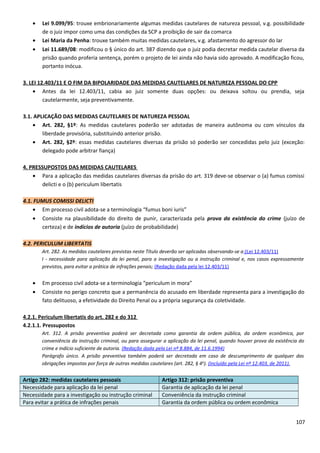 • Lei 9.099/95: trouxe embrionariamente algumas medidas cautelares de natureza pessoal, v.g. possibilidade
de o juiz impor como uma das condições da SCP a proibição de sair da comarca
• Lei Maria da Penha: trouxe também muitas medidas cautelares, v.g. afastamento do agressor do lar
• Lei 11.689/08: modificou o § único do art. 387 dizendo que o juiz podia decretar medida cautelar diversa da
prisão quando proferia sentença, porém o projeto de lei ainda não havia sido aprovado. A modificação ficou,
portanto inócua.
3. LEI 12.403/11 E O FIM DA BIPOLARIDADE DAS MEDIDAS CAUTELARES DE NATUREZA PESSOAL DO CPP
• Antes da lei 12.403/11, cabia ao juiz somente duas opções: ou deixava soltou ou prendia, seja
cautelarmente, seja preventivamente.
3.1. APLICAÇÃO DAS MEDIDAS CAUTELARES DE NATUREZA PESSOAL
• Art. 282, §1º: As medidas cautelares poderão ser adotadas de maneira autônoma ou com vínculos da
liberdade provisória, substituindo anterior prisão.
• Art. 282, §2º: essas medidas cautelares diversas da prisão só poderão ser concedidas pelo juiz (exceção:
delegado pode arbitrar fiança)
4. PRESSUPOSTOS DAS MEDIDAS CAUTELARES
• Para a aplicação das medidas cautelares diversas da prisão do art. 319 deve-se observar o (a) fumus comissi
delicti e o (b) periculum libertatis
4.1. FUMUS COMISSI DELICTI
• Em processo civil adota-se a terminologia “fumus boni iuris”
• Consiste na plausibilidade do direito de punir, caracterizada pela prova da existência do crime (juízo de
certeza) e de indícios de autoria (juízo de probabilidade)
4.2. PERICULUM LIBERTATIS
Art. 282. As medidas cautelares previstas neste Título deverão ser aplicadas observando-se a:(Lei 12.403/11)
I - necessidade para aplicação da lei penal, para a investigação ou a instrução criminal e, nos casos expressamente
previstos, para evitar a prática de infrações penais; (Redação dada pela lei 12.403/11)
• Em processo civil adota-se a terminologia “periculum in mora”
• Consiste no perigo concreto que a permanência do acusado em liberdade representa para a investigação do
fato delituoso, a efetividade do Direito Penal ou a própria segurança da coletividade.
4.2.1. Periculum libertatis do art. 282 e do 312
4.2.1.1. Pressupostos
Art. 312. A prisão preventiva poderá ser decretada como garantia da ordem pública, da ordem econômica, por
conveniência da instrução criminal, ou para assegurar a aplicação da lei penal, quando houver prova da existência do
crime e indício suficiente de autoria. (Redação dada pela Lei nº 8.884, de 11.6.1994)
Parágrafo único. A prisão preventiva também poderá ser decretada em caso de descumprimento de qualquer das
obrigações impostas por força de outras medidas cautelares (art. 282, § 4o
). (Incluído pela Lei nº 12.403, de 2011).
Artigo 282: medidas cautelares pessoais Artigo 312: prisão preventiva
Necessidade para aplicação da lei penal Garantia de aplicação da lei penal
Necessidade para a investigação ou instrução criminal Conveniência da instrução criminal
Para evitar a prática de infrações penais Garantia da ordem pública ou ordem econômica
107
 