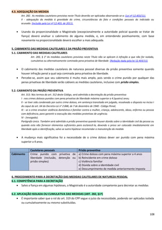 4.3. ADEQUAÇÃO DA MEDIDA
Art. 282. As medidas cautelares previstas neste Título deverão ser aplicadas observando-se a: (Lei nº 12.403/11).
II - adequação da medida à gravidade do crime, circunstâncias do fato e condições pessoais do indiciado ou
acusado. (Incluído pela Lei nº 12.403, de 2011).
• Usando da proporcionalidade o Magistrado (excepcionalmente a autoridade policial quando se tratar de
fiança) deverá analisar o cabimento de alguma medida, e, em entendendo positivamente, com base
novamente na proporcionalidade deverá escolher a mais adequada.
5. CABIMENTO DAS MEDIDAS CAUTELARES E DA PRISÃO PREVENTIVA
5.1. CABIMENTO DAS MEDIDAS CAUTELARES
Art. 283, § 1o
As medidas cautelares previstas neste Título não se aplicam à infração a que não for isolada,
cumulativa ou alternativamente cominada pena privativa de liberdade. (Redação dada pela lei 12.403/11)
• O cabimento das medidas cautelares de natureza pessoal diversas da prisão preventiva somente quando
houver infração penal a qual seja cominada pena privativa de liberdade.
• Percebe-se, assim que seu cabimento é muito mais amplo, pois sendo o crime punido por qualquer das
penas privativas de liberdade serão cabíveis as medidas cautelares, inclusive com prisão simples.
5.2. CABIMENTO DA PRISÃO PREVENTIVA
Art. 313. Nos termos do art. 312 deste Código, será admitida a decretação da prisão preventiva:
I - nos crimes dolosos punidos com pena privativa de liberdade máxima superior a 4 (quatro) anos;
II - se tiver sido condenado por outro crime doloso, em sentença transitada em julgado, ressalvado o disposto no inciso I
do caput do art. 64 do Decreto-Lei no
2.848, de 7 de dezembro de 1940 - Código Penal;
III - se o crime envolver violência doméstica e familiar contra a mulher, criança, adolescente, idoso, enfermo ou pessoa
com deficiência, para garantir a execução das medidas protetivas de urgência;
IV - (revogado).
Parágrafo único. Também será admitida a prisão preventiva quando houver dúvida sobre a identidade civil da pessoa ou
quando esta não fornecer elementos suficientes para esclarecê-la, devendo o preso ser colocado imediatamente em
liberdade após a identificação, salvo se outra hipótese recomendar a manutenção da medida
• A mudança mais significativa foi a necessidade de o crime doloso dever ser punido com pena máxima
superior a 4 anos.
Cautelares pessoais Prisão preventiva
Cabimento Crime punido com privativa de
liberdade (reclusão, detenção ou
prisão simples)
a) Crime doloso com pena máxima superior a 4 anos
b) Reincidente em crime doloso
c) Violência familiar
d) Dúvida sobre a identidade civil
e) Descumprimento de medida anteriormente imposta
6. PROCEDIMENTO PARA A DECRETAÇÃO DAS MEDIDAS CAUTELARES DE NATUREZA PESSOAL
6.1. COMPETÊNCIA PARA A DECRETAÇÃO
• Salvo a fiança em algumas hipóteses, o Magistrado é a autoridade competente para decretar as medidas
6.2. APLICAÇÃO ISOLADA OU CUMULATIVA DAS MEDIDAS (ART. 282, §1º)
• É importante saber que o rol do art. 319 do CPP segue o juízo da necessidade, podendo ser aplicadas isolada
ou cumulativamente ou mesmo substituídas.
108
 
