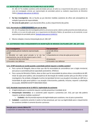 6.3. DECRETAÇÃO DAS MEDIDAS CAUTELARES PELO JUIZ DE OFÍCIO
Art. 282, § 2o
As medidas cautelares serão decretadas pelo juiz, de ofício ou a requerimento das partes ou, quando no
curso da investigação criminal, por representação da autoridade policial ou mediante requerimento do Ministério
Público. (Redação dada pela lei 12.403/11)
• Na fase investigatória: não se faculta ao juiz decretar medidas cautelares de ofício sob conseqüência de
violação à garantia da imparcialidade.
• No curso da ação penal: o juiz atua (a) de ofício, ou (b) a requerimento das partes
6.3.1. Decretação da prisão preventiva pelo juiz de ofício
Art. 311. Em qualquer fase da investigação policial ou do processo penal, caberá a prisão preventiva decretada pelo juiz,
de ofício, se no curso da ação penal, ou a requerimento do Ministério Público, do querelante ou do assistente, ou por
representação da autoridade policial. (Redação dada pela lei 12.403/11)
• Mesma redação e mesma interpretação do art. 282, §2º
6.4. LEGITIMIDADE PARA O REQUERIMENTO DE DECRETAÇÃO DE MEDIDAS CAUTELARES (ART. 282, §2º E 311)
Fase investigatória Fase processual
a) Autoridade policial mediante representação a) Juiz (de ofício)
b) MP b) MP
c) Ofendido em ação penal privada (a lei não fala
expressamente, mas se ele não requerer quem o fará?)
c) Querelante em crimes de ação penal privada
---- (assistente não atua nesta fase) d) Assistente
e) Acusado e seu defensor e) Acusado e seu defensor
6.4.1. O MP necessita ser ouvido quando a autoridade policial requerer a medida cautelar?
• Para a prova de Delegado, deve-se dizer que não há necessidade de concordância com o órgão ministerial,
pois possui a autoridade policial capacidade postulatória. (PACELLI)
• Para a prova de Ministério Público, deve-se dizer que há necessidade de prévia oitiva e concordância do MP,
titular da ação penal pública, sob conseqüência de decretação de medida cautelar pelo juiz de ofício na fase
investigatória. Na verdade o Delegado é senhor da tipicidade formal e sua atuação é vinculada, já o MP tem a
titularidade da ação penal pública e sua atuação é discricionária, podendo, inclusive, requerer a absolvição
do acusado. (ROGÉRIO SCHIETTI MACHADO CRUZ)
6.4.2. Novidade importante da lei 12.403/11: legitimidade do assistente
• A legitimidade para o assistente requerer a prisão preventiva é novidade da lei
• Interpretação sistemática: se o assistente pode requerer a preventiva (art. 311), por que não poderia
requerer as demais medidas cautelares?
o Cuidado1: não há previsão expressa de legitimidade para cautelares, mas só para a preventiva
• Cuidado2: o assistente somente é aceito na fase processual, por isso sua legitimidade para o requerimento
de cautelares também é somente durante o processo.
Atenção para a súmula 208 do STF
O ASSISTENTE DO MINISTÉRIO PÚBLICO NÃO PODE RECORRER, EXTRAORDINARIAMENTE, DE DECISÃO CONCESSIVA DE HC
109
 
