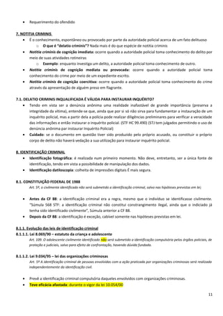 • Requerimento do ofendido
7. NOTITIA CRIMINIS
• É o conhecimento, espontâneo ou provocado por parte da autoridade policial acerca de um fato delituoso
o O que é “delatio criminis”? Nada mais é do que espécie de notitia criminis
• Notitia criminis de cognição imediata: ocorre quando a autoridade policial toma conhecimento do delito por
meio de suas atividades rotineiras
o Exemplo: enquanto investiga um delito, a autoridade policial toma conhecimento de outro.
• Notitia criminis de cognição mediata ou provocada: ocorre quando a autoridade policial toma
conhecimento do crime por meio de um expediente escrito.
• Notitia criminis de cognição coercitiva: ocorre quando a autoridade policial toma conhecimento do crime
através da apresentação de alguém preso em flagrante.
7.1. DELATIO CRIMINIS INQUALIFICADA É VÁLIDA PARA INSTAURAR INQUÉRITO?
• Tendo em vista ser a denúncia anônima uma realidade inafastável de grande importância (preserva a
integridade da vítima), entende-se que, ainda que por si só não sirva para fundamentar a instauração de um
inquérito policial, mas a partir dela a polícia pode realizar diligências preliminares para verificar a veracidade
das informações e então instaurar o inquérito policial. (STF HC 99.490) (STJ tem julgados permitindo o uso de
denúncia anônima par instaurar Inquérito Policial)
• Cuidado: se o documento em questão tiver sido produzido pelo próprio acusado, ou constituir o próprio
corpo de delito não haverá vedação a sua utilização para instaurar inquérito policial.
8. IDENTIFICAÇÃO CRIMINAL
• Identificação fotográfica: é realizada num primeiro momento. Não deve, entretanto, ser a única fonte de
identificação, tendo em vista a possibilidade de manipulação dos dados.
• Identificação datiloscopia: colheita de impressões digitais É mais segura.
8.1. CONSTITUIÇÃO FEDERAL DE 1988
Art. 5º, o civilmente identificado não será submetido a identificação criminal, salvo nas hipóteses previstas em lei;
• Antes da CF 88: a identificação criminal era a regra, mesmo que o indivíduo se identificasse civilmente.
“Súmula 568 STF: a identificação criminal não constitui constrangimento ilegal, ainda que o indiciado já
tenha sido identificado civilmente”, Súmula anterior a CF 88.
• Depois da CF 88: a identificação é exceção, cabível somente nas hipóteses previstas em lei.
8.1.1. Evolução das leis de identificação criminal
8.1.1.1. Lei 8.069/90 – estatuto da criança e adolescente
Art. 109. O adolescente civilmente identificado não será submetido a identificação compulsória pelos órgãos policiais, de
proteção e judiciais, salvo para efeito de confrontação, havendo dúvida fundada.
8.1.1.2. Lei 9.034/95 – lei das organizações criminosas
Art. 5º A identificação criminal de pessoas envolvidas com a ação praticada por organizações criminosas será realizada
independentemente da identificação civil.
• Prevê a identificação criminal compulsória daqueles envolvidos com organizações criminosas.
• Teve eficácia afastada: durante o vigor da lei 10.054/00
11
 