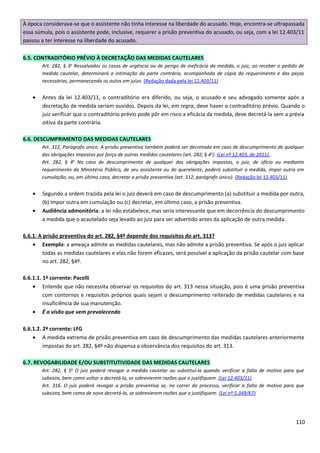 À época considerava-se que o assistente não tinha interesse na liberdade do acusado. Hoje, encontra-se ultrapassada
essa súmula, pois o assistente pode, inclusive, requerer a prisão preventiva do acusado, ou seja, com a lei 12.403/11
passou a ter interesse na liberdade do acusado.
6.5. CONTRADITÓRIO PRÉVIO À DECRETAÇÃO DAS MEDIDAS CAUTELARES
Art. 282, § 3o
Ressalvados os casos de urgência ou de perigo de ineficácia da medida, o juiz, ao receber o pedido de
medida cautelar, determinará a intimação da parte contrária, acompanhada de cópia do requerimento e das peças
necessárias, permanecendo os autos em juízo. (Redação dada pela lei 12.403/11)
• Antes da lei 12.403/11, o contraditório era diferido, ou seja, o acusado e seu advogado somente após a
decretação de medida seriam ouvidos. Depois da lei, em regra, deve haver o contraditório prévio. Quando o
juiz verificar que o contraditório prévio pode pôr em risco a eficácia da medida, deve decretá-la sem a prévia
oitiva da parte contrária.
6.6. DESCUMPRIMENTO DAS MEDIDAS CAUTELARES
Art. 312, Parágrafo único. A prisão preventiva também poderá ser decretada em caso de descumprimento de qualquer
das obrigações impostas por força de outras medidas cautelares (art. 282, § 4o
). (Lei nº 12.403, de 2011).
Art. 282, § 4o
No caso de descumprimento de qualquer das obrigações impostas, o juiz, de ofício ou mediante
requerimento do Ministério Público, de seu assistente ou do querelante, poderá substituir a medida, impor outra em
cumulação, ou, em último caso, decretar a prisão preventiva (art. 312, parágrafo único). (Redação lei 12.403/11)
• Segundo a ordem trazida pela lei o juiz deverá em caso de descumprimento (a) substituir a medida por outra,
(b) impor outra em cumulação ou (c) decretar, em último caso, a prisão preventiva.
• Audiência admonitória: a lei não estabelece, mas seria interessante que em decorrência do descumprimento
a medida que o acautelado seja levado ao juiz para ser advertido antes da aplicação de outra medida.
6.6.1. A prisão preventiva do art. 282, §4º depende dos requisitos do art. 313?
• Exemplo: a ameaça admite as medidas cautelares, mas não admite a prisão preventiva. Se após o juiz aplicar
todas as medidas cautelares e elas não forem eficazes, será possível a aplicação da prisão cautelar com base
no art. 282, §4º.
6.6.1.1. 1ª corrente: Pacelli
• Entende que não necessita observar os requisitos do art. 313 nessa situação, pois é uma prisão preventiva
com contornos e requisitos próprios quais sejam o descumprimento reiterado de medidas cautelares e na
insuficiência de sua manutenção.
• É a visão que vem prevalecendo
6.6.1.2. 2ª corrente: LFG
• A medida extrema de prisão preventiva em caso de descumprimento das medidas cautelares anteriormente
impostas do art. 282, §4º não dispensa a observância dos requisitos do art. 313.
6.7. REVOGABILIDADE E/OU SUBSTITUTIVIDADE DAS MEDIDAS CAUTELARES
Art. 282, § 5o
O juiz poderá revogar a medida cautelar ou substituí-la quando verificar a falta de motivo para que
subsista, bem como voltar a decretá-la, se sobrevierem razões que a justifiquem. (Lei 12.403/11)
Art. 316. O juiz poderá revogar a prisão preventiva se, no correr do processo, verificar a falta de motivo para que
subsista, bem como de novo decretá-la, se sobrevierem razões que a justifiquem. (Lei nº 5.349/67)
110
 