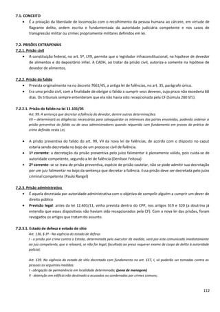 7.1. CONCEITO
• É a privação da liberdade de locomoção com o recolhimento da pessoa humana ao cárcere, em virtude de
flagrante delito, ordem escrita e fundamentada da autoridade judiciária competente e nos casos de
transgressão militar ou crimes propriamente militares definidos em lei.
7.2. PRISÕES EXTRAPENAIS
7.2.1. Prisão civil
• A constituição federal, no art. 5º, LVII, permite que o legislador infraconstitucional, na hipótese de devedor
de alimentos e do depositário infiel. A CADH, ao tratar da prisão civil, autoriza-a somente na hipótese de
devedor de alimentos.
7.2.2. Prisão do falido
• Prevista originalmente na no decreto 7661/45, a antiga lei de falências, no art. 35, parágrafo único.
• Era uma prisão civil, com a finalidade de obrigar o falido a cumprir seus deveres, cujo prazo não excederia 60
dias. Os tribunais sempre entenderam que ela não havia sido recepcionada pela CF (Súmula 280 STJ).
7.2.2.1. Prisão do falido na lei 11.101/05
Art. 99. A sentença que decretar a falência do devedor, dentre outras determinações:
VII – determinará as diligências necessárias para salvaguardar os interesses das partes envolvidas, podendo ordenar a
prisão preventiva do falido ou de seus administradores quando requerida com fundamento em provas da prática de
crime definido nesta Lei;
• A prisão preventiva do falido do art. 99, VII da nova lei de falências, de acordo com o disposto no caput
estaria sendo decretada no bojo de um processo civil de falência.
• 1ª corrente: a decretação da prisão preventiva pelo juízo falimentar é plenamente válida, pois cuida-se de
autoridade competente, segundo a lei de falência (Denílson Feitosa)
• 2ª corrente: se se trata de prisão preventiva, espécie de prisão cautelar, não se pode admitir sua decretação
por um juiz falimentar no bojo da sentença que decretar a falência. Essa prisão deve ser decretada pelo juízo
criminal competente (Paulo Rangel)
7.2.3. Prisão administrativa
• É aquela decretada por autoridade administrativa com o objetivo de compelir alguém a cumprir um dever de
direito público
• Previsão legal: antes da lei 12.403/11, vinha prevista dentro do CPP, nos artigos 319 e 320 (a doutrina já
entendia que esses dispositivos não haviam sido recepcionados pela CF). Com a nova lei das prisões, foram
revogados os artigos que tratam do assunto.
7.2.3.1. Estado de defesa e estado de sítio
Art. 136, § 3º - Na vigência do estado de defesa:
I - a prisão por crime contra o Estado, determinada pelo executor da medida, será por este comunicada imediatamente
ao juiz competente, que a relaxará, se não for legal, facultado ao preso requerer exame de corpo de delito à autoridade
policial;
Art. 139. Na vigência do estado de sítio decretado com fundamento no art. 137, I, só poderão ser tomadas contra as
pessoas as seguintes medidas:
I - obrigação de permanência em localidade determinada; (pena de menagem)
II - detenção em edifício não destinado a acusados ou condenados por crimes comuns;
112
 