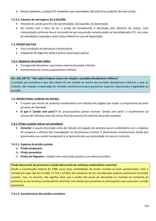 • Nessas hipóteses, a própria CF estabelece que autoridades não judiciárias poderão decretar prisão.
7.2.3.2. Estatuto do estrangeiro (lei 6.815/80)
• Previsão de: prisão para fins de (a) extradição, (b) expulsão, (c) deportação.
• De acordo com a letra da lei, a prisão do extraditando é decretada pelo Ministro da Justiça. Uma
interpretação conforme leva à conclusão de que essa prisão somente pode ser decretada pelo STF, nos casos
de extradição e expulsão e pela Justiça Federal no caso de deportação.
7.3. PRISÃO MILITAR
• Visa à proteção da hierarquia e da disciplina.
• Independe de flagrante delito e prévia autorização judicial
7.3.1. Hipóteses de prisão militar
• Transgressão disciplinar cujo tempo máximo de prisão é 30 dias
• Cometimento de crimes propriamente militares
Art. 142, §3º CF: “não caberá habeas corpus em relação a punições disciplinares militares”
A posição que prevalece é que não caberá HC em relação ao mérito das punições disciplinares militares, o que no
entanto, não impede a impetração do remédio constitucional para questionar aspectos relacionados à legalidade da
punição.
7.4. PRISÃO PENAL (CÁRCER AD POENA)
• É aquela que resulta de sentença condenatória com trânsito em julgado que impôs o cumprimento de pena
privativa de liberdade
• O que é “prisão sem pena”? Os processualistas penais chamam “prisão sem pena” o recolhimento ao
cárcere de indivíduo antes do marco final do processo (é sinônimo de prisão cautelar)
7.4.1. Prisão cautelar (cárcer ad custodiam)
• Conceito: é aquela decretada antes do trânsito em julgado de sentença penal condenatória com o objetivo
de assegurar a eficácia das investigações ou do processo criminal. É plenamente constitucional, desde que
preservados seu caráter excepcional e se demonstrada sua necessidade no caso em concreto.
7.4.1.1. Espécies de prisão cautelar
a) Prisão temporária.
b) Prisão preventiva.
c) Prisão em flagrante: cuidado com a discussão quanto a sua natureza jurídica
Prisão decorrente de pronúncia e prisão decorrente de sentença condenatória recorrível
Desde a Constituição Federal de 1988, essas duas modalidades de prisão cautelar já eram questionadas. Com a
entrada em vigor das leis 11.689, 11.719 e 12.403, elas deixaram de ser consideradas espécies autônomas de prisão
cautelar. Isso, no entanto, não significa dizer que a prisão não possa ser decretada ou mantida no momento da
pronúncia ou da sentença condenatória recorrível, mas desde que presentes os pressupostos que autorizam a prisão
preventiva.
7.4.1.2. Características das prisões cautelares
113
 