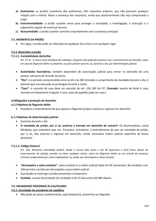 a) Autonomia: as prisões cautelares são autônomas, têm requisitos próprios, que não possuem qualquer
relação com o mérito. Basta a presença dos requisitos, ainda que posteriormente não seja comprovada a
culpa
b) Instrumentalidade: a prisão cautelar serve para proteger a sociedade, a investigação, a instrução e o
julgamento regular de eventual recurso.
c) Acessoriedade: a prisão cautelar caminha conjuntamente com o processo principal.
7.5. MOMENTO DA PRISÃO
• Em regra, a prisão pode ser efetuada em qualquer dia e hora e em qualquer lugar
7.5.1. Restrições à prisão
7.5.1.1. Inviolabilidade domiciliar
Art. 5º, XI - a casa é asilo inviolável do indivíduo, ninguém nela podendo penetrar sem consentimento do morador, salvo
em caso de flagrante delito ou desastre, ou para prestar socorro, ou, durante o dia, por determinação judicial;
• Autoridades fazendárias: também dependem de autorização judicial para entrar no domicílio de uma
pessoa, sob pena de ilicitude da prova.
• “Dia”: é o período compreendido entre às 6h e às 18h (iniciado o cumprimento de mandado durante o dia, é
possível que sua execução se prolongue durante a noite)
• “Casa”: o conceito de casa deve ser extraído do art. 150, §4º do CP. (Exemplo: quarto de hotel é casa;
morada em loteamento irregular é casa; caixa de papelão pode ser casa.)
a) Mitigações à proteção do domicílio
a.1.) Hipótese de flagrante delito
• Prevalece o entendimento de que apenas o flagrante próprio autoriza o ingresso em domicílio
b.1.) Hipótese de determinação judicial
• Somente durante o dia
• O mandado de prisão, por si só, autoriza a entrada em domicílio de outrem? Há doutrinadores, como
Mirabete, que entendem que sim. Prevalece, entretanto, o entendimento de que um mandado de prisão,
por si só, não autoriza o ingresso em domicílio, sendo necessária ordem judicial específica de busca
domiciliar.
7.5.1.2. Código Eleitoral
Art. 236. Nenhuma autoridade poderá, desde 5 (cinco) dias antes e até 48 (quarenta e oito) horas depois do
encerramento da eleição, prender ou deter qualquer eleitor, salvo em flagrante delito ou em virtude de sentença
criminal condenatória por crime inafiançável, ou, ainda, por desrespeito a salvo-conduto.
• “desrespeito a salvo-conduto”: salvo-conduto é a ordem judicial dada em HC preventivo. Na verdade o art.
236 permite a prisão por desrespeito a essa ordem judicial.
• A proteção se restringe à prisão preventiva e temporária.
• Cuidado: o prazo de proteção do candidato é de 15 dias antes até 48h depois.
7.6. IMUNIDADES PRISIONAIS ÀS CAUTELARES
7.6.1. Imunidade do presidente da república
• Não pode ser preso cautelarmente, seja temporária, preventiva ou flagrante.
114
 