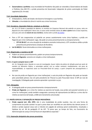 • Governadores e prefeitos: essa imunidade do Presidente não pode ser estendida a Governadores de Estado
e Prefeitos (Inq 650 STJ: a prisão preventiva de Governador independe de prévia autorização do Poder
Legislativo) (Ex: Arruda)
7.6.2. Imunidade diplomática
• Embaixadores, chefes de Estado e de Governo Estrangeiro e suas famílias.
• Cônsules: a imunidade do cônsul é restrita aos crimes funcionais.
7.6.3. Senadores, deputados federais, estaduais ou distritais
Art. 53, § 2º Desde a expedição do diploma, os membros do Congresso Nacional não poderão ser presos, salvo em
flagrante de crime inafiançável. Nesse caso, os autos serão remetidos dentro de vinte e quatro horas à Casa respectiva,
para que, pelo voto da maioria de seus membros, resolva sobre a prisão (EC 35/01)
• Para o STF tais congressistas só poderão ser presos cautelarmente numa única hipótese, a prisão em
flagrante por crime inafiançável. Logo, não pode ser preso preventivamente ou temporariamente.
o STF HC 89.417: em uma situação de verdadeira anomalia institucional, o STF considerou válida a prisão
preventiva de parlamentares estaduais de Rondônia.
• Lei 12.403/11: foram diminuídos os crimes inafiançáveis.
7.6.4. Magistrados e membros do MP
• Podem ser presos preventivamente, podem ser presos temporariamente.
• Prisão em flagrante: somente em relação a crime inafiançável.
7.6.4.1. A quem compete lavrar o APF
Art. 41, Parágrafo único. Quando no curso de investigação, houver indício da prática de infração penal por parte de
membro do Ministério Público, a autoridade policial, civil ou militar remeterá, imediatamente, sob pena de
responsabilidade, os respectivos autos ao Procurador-Geral de Justiça, a quem competirá dar prosseguimento à
apuração.
• No caso de prisão em flagrante por crime inafiançável, o auto de prisão em flagrante não pode ser lavrado
pela autoridade policial, mas sim pelo presidente do Tribunal ou pelo Procurador Geral. O APF já é ato de
investigação. O Delegado pode somente apreender o promotor ou juiz.
7.6.5. Advogados
• O advogado pode ser preso preventivamente e temporariamente
• Prisão em flagrante: se o crime for relativo ao exercício da função, essa prisão será possível somente se o
crime for inafiançável, sendo também assegurada a presença de representante da OAB (se o crime não for
relativo ao exercício da função, a OAB será meramente comunicada)
7.7. PRISÃO ESPECIAL E SEPARAÇÃO DE PRESOS PROVISÓRIOS
• Prisão especial (art. 295, CPP): não é uma modalidade de prisão cautelar, mas sim uma forma de
cumprimento da prisão cautelar na qual o preso deve ser recolhido em cela distinta dos demais presos. O
direito à prisão especial cessa com o trânsito em julgado de sentença penal condenatória, ressalvada a
hipótese do art. 84 do parágrafo 2º da LEP. “O preso que, ao tempo do fato, era funcionário da
Administração da Justiça Criminal ficará em dependência separada.”
7.7.1. Separação obrigatória dos presos provisórios
115
 