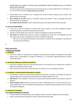Art. 300. Sempre que possível, as pessoas presas provisoriamente ficarão separadas das que já estiverem
definitivamente condenadas.
Art. 300. As pessoas presas provisoriamente ficarão separadas das que já estiverem definitivamente condenadas, nos
termos da lei de execução penal. (Redação dada pela lei 12.403/11)
• Prisão especial não se confunde com a separação dos presos provisórios daqueles que já tenham sido
definitivamente condenados.
• Nova redação do art. 300: retirou-se a expressão “sempre que possível”. Assim, a separação dos presos
provisórios deve ser obrigatória.
• Se o estado não tem estrutura? Viável o requerimento ao juiz de medida cautelar diversa da prisão
7.8. SALA DE ESTADO MAIOR
• É uma sala e não cela instalada no comando das forças armadas ou de outras instituições militares,
destituída de grades ou de portas fechadas pelo lado de fora.
• O direito à sala de estado maior cessa com o trânsito em julgado de sentença condenatória.
• Têm direito: MP, Magistrados, Defensores Públicos, Advogados (de acordo com a lei 8.906/94), caso não
haja sala de estado maior o advogado tem direito ao recolhimento domiciliar
o STF: não se trata de garantia absoluta, sendo possível o recolhimento de advogado em penitenciária
que possua celas individuais.
P
RISÕES POR ESPÉCIE
1. PRISÃO EM FLAGRANTE
1.1. CONCEITO
• Trata-se de medida de autodefesa da sociedade caracterizada pela privação da liberdade de locomoção
daquele que é surpreendido em situação de flagrância, a ser executada independentemente de prévia
autorização judicial
1.2. NATUREZA JURÍDICA DA PRISÃO EM FLAGRANTE
• Antes da lei 12.403/11 não havia muita discussão quanto a esse assunto, pois se entendia que a prisão em
flagrante era espécie de prisão cautelar.
• Após o advento da norma talvez o ideal seria dizer que ela passa a ser uma medida pré-cautelar.
1.3. FLAGRANTE E APRESENTAÇÃO ESPONTÂNEA DO AGENTE
• Foi eliminado o capítulo da apresentação espontânea do acusado, que vedava a decretação da prisão em
flagrante daquele que se apresentasse espontaneamente (antiga redação do art. 317)
• Sílvio Maciel: como o capítulo IV não existe mais, apresentando espontaneamente seria possível a prisão em
flagrante
• Renato Brasileiro (LFG): defende que mesmo que após a modificação do CPP, a norma continuará, pois a
antiga redação do art. 317 era redundante, pois aquele que se apresenta espontaneamente não se encontra
em situação de flagrância.
1.4. ESPÉCIES DE FLAGRANTE
1.4.1. Flagrante obrigatório ou coercitivo
• É aquele relativo à autoridade policial, que é obrigada a efetuar a prisão em flagrante diante da situação.
• Estão as autoridades policiais agindo em estrito cumprimento do dever legal.
116
 