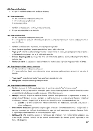 1.4.2. Flagrante facultativo
• É o que se aplica aos particulares (qualquer do povo)
1.4.3. Flagrante próprio
Art. 302. Considera-se em flagrante delito quem:
I - está cometendo a infração penal;
II - acaba de cometê-la;
• Também conhecido como perfeito, real ou verdadeiro.
• É o que admite a violação de domicílio.
1.4.4. Flagrante impróprio
Art. 302. Considera-se em flagrante delito quem:
III - é perseguido, logo após, pela autoridade, pelo ofendido ou por qualquer pessoa, em situação que faça presumir ser
autor da infração;
• Também conhecido como imperfeito, irreal ou “quase-flagrante”
• Nesse flagrante deve haver uma perseguição, logo após a prática do crime
• “logo após”: entende-se o lapso temporal entre o acionamento da polícia, seu comparecimento ao local e a
colheita de elementos para que se dê início a perseguição.
• Duração da perseguição: a perseguição deve ser ininterrupta, podendo assim perdurar por várias horas,
inclusive dias.
• Vítima vulnerável: há julgado do STJ conferindo maior elasticidade à expressão “logo após” (STJ HC 3.496)
1.4.5. Flagrante presumido, ficto ou assimilado
Art. 302. Considera-se em flagrante delito quem:
IV - é encontrado, logo depois, com instrumentos, armas, objetos ou papéis que façam presumir ser ele autor da
infração.
• “logo depois”: para alguns é igual a “logo após”, para outro é diferente
• Perseguição: é dispensada no flagrante presumido.
1.4.6. Flagrante preparado ou provocado
• Também chamado de “delito putativo por obra do agente provocador” ou “crime de ensaio”
• Requisitos: (a) indução à prática do delito pelo agente provocador que pode ser tanto um particular, quanto
um policial e (b) adoção de precauções para que o delito não se consume
• Exemplo: delegado de polícia prende traficante e obtém dele agende com o organograma de todos os
compradores. O delegado começa a ligar para os usuários chamando-os para a compra. O usuário vai ao local
combinado e compra a droga do policial. Ao dobrar o quarteirão estão todos esperando por ele.
o Cuidado: se o crime se consumar independentemente das medidas de precaução, será possível a
prisão em flagrante.
• Entendimento da doutrina: por conta das precauções para que o crime não se consume, a situação trata-se
de crime impossível, por ineficácia absoluta do meio. Logo, não pode o agente ser preso em flagrante. Assim,
o flagrante preparado é exemplo de prisão em flagrante ilegal.
• SÚMULA 145: NÃO HÁ CRIME, QUANDO A PREPARAÇÃO DO FLAGRANTE PELA POLÍCIA TORNE IMPOSSÍVEL SUA
CONSUMAÇÃO. (embora a súmula fale em policial, o entendimento é o mesmo quando a preparação não
tenha sido da polícia)
117
 