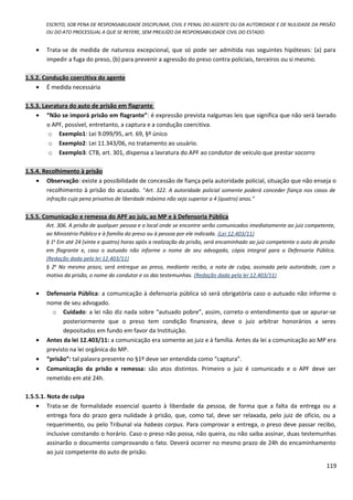 ESCRITO, SOB PENA DE RESPONSABILIDADE DISCIPLINAR, CIVIL E PENAL DO AGENTE OU DA AUTORIDADE E DE NULIDADE DA PRISÃO
OU DO ATO PROCESSUAL A QUE SE REFERE, SEM PREJUÍZO DA RESPONSABILIDADE CIVIL DO ESTADO.
• Trata-se de medida de natureza excepcional, que só pode ser admitida nas seguintes hipóteses: (a) para
impedir a fuga do preso, (b) para prevenir a agressão do preso contra policiais, terceiros ou si mesmo.
1.5.2. Condução coercitiva do agente
• É medida necessária
1.5.3. Lavratura do auto de prisão em flagrante
• “Não se imporá prisão em flagrante”: é expressão prevista nalgumas leis que significa que não será lavrado
o APF, possível, entretanto, a captura e a condução coercitiva.
o Exemplo1: Lei 9.099/95, art. 69, §º único
o Exemplo2: Lei 11.343/06, no tratamento ao usuário.
o Exemplo3: CTB, art. 301, dispensa a lavratura do APF ao condutor de veículo que prestar socorro
1.5.4. Recolhimento à prisão
• Observação: existe a possibilidade de concessão de fiança pela autoridade policial, situação que não enseja o
recolhimento à prisão do acusado. “Art. 322. A autoridade policial somente poderá conceder fiança nos casos de
infração cuja pena privativa de liberdade máxima não seja superior a 4 (quatro) anos.”
1.5.5. Comunicação e remessa do APF ao juiz, ao MP e à Defensoria Pública
Art. 306. A prisão de qualquer pessoa e o local onde se encontre serão comunicados imediatamente ao juiz competente,
ao Ministério Público e à família do preso ou à pessoa por ele indicada. (Lei 12.403/11)
§ 1o
Em até 24 (vinte e quatro) horas após a realização da prisão, será encaminhado ao juiz competente o auto de prisão
em flagrante e, caso o autuado não informe o nome de seu advogado, cópia integral para a Defensoria Pública.
(Redação dada pela lei 12.403/11)
§ 2o
No mesmo prazo, será entregue ao preso, mediante recibo, a nota de culpa, assinada pela autoridade, com o
motivo da prisão, o nome do condutor e os das testemunhas. (Redação dada pela lei 12.403/11)
• Defensoria Pública: a comunicação à defensoria pública só será obrigatória caso o autuado não informe o
nome de seu advogado.
o Cuidado: a lei não diz nada sobre “autuado pobre”, assim, correto o entendimento que se apurar-se
posteriormente que o preso tem condição financeira, deve o juiz arbitrar honorários a seres
depositados em fundo em favor da Instituição.
• Antes da lei 12.403/11: a comunicação era somente ao juiz e à família. Antes da lei a comunicação ao MP era
previsto na lei orgânica do MP.
• “prisão”: tal palavra presente no §1º deve ser entendida como “captura”.
• Comunicação da prisão e remessa: são atos distintos. Primeiro o juiz é comunicado e o APF deve ser
remetido em até 24h.
1.5.5.1. Nota de culpa
• Trata-se de formalidade essencial quanto à liberdade da pessoa, de forma que a falta da entrega ou a
entrega fora do prazo gera nulidade à prisão, que, como tal, deve ser relaxada, pelo juiz de ofício, ou a
requerimento, ou pelo Tribunal via habeas corpus. Para comprovar a entrega, o preso deve passar recibo,
inclusive constando o horário. Caso o preso não possa, não queira, ou não saiba assinar, duas testemunhas
assinarão o documento comprovando o fato. Deverá ocorrer no mesmo prazo de 24h do encaminhamento
ao juiz competente do auto de prisão.
119
 