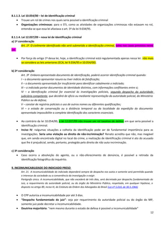 8.1.1.3. Lei 10.054/00 – lei de identificação criminal
• Trouxe um rol de crimes nos quais seria possível a identificação criminal
• Organizações criminosas: para o STJ, como as atividades de organizações criminosas não estavam no rol,
entendia-se que essa lei afastava o art. 5º da lei 9.034/95.
8.1.1.4. Lei 12.037/09 – nova lei de identificação criminal
a) 1ª consideração
Art. 1º O civilmente identificado não será submetido a identificação criminal, salvo nos casos previstos nesta
Lei.
• Por força do artigo 1º dessa lei, hoje, a identificação criminal está regulamentada apenas nessa lei: não mais
se considera as leis anteriores (ECA, lei 9.034/95 e 10.054/00).
b) 2ª consideração
Art. 3º Embora apresentado documento de identificação, poderá ocorrer identificação criminal quando:
I – o documento apresentar rasura ou tiver indício de falsificação;
II – o documento apresentado for insuficiente para identificar cabalmente o indiciado;
III – o indiciado portar documentos de identidade distintos, com informações conflitantes entre si;
IV – a identificação criminal for essencial às investigações policiais, segundo despacho da autoridade
judiciária competente, que decidirá de ofício ou mediante representação da autoridade policial, do Ministério
Público ou da defesa;
V – constar de registros policiais o uso de outros nomes ou diferentes qualificações;
VI – o estado de conservação ou a distância temporal ou da localidade da expedição do documento
apresentado impossibilite a completa identificação dos caracteres essenciais.
• Ao contrário da lei 10.054/00, a lei 12.037/09 não trouxe um rol taxativo de delitos em que seria possível a
identificação criminal.
• Inciso IV: nalgumas situações a colheita da identificação pode ser de fundamental importância para as
investigações. Seria uma violação ao direito de não-incriminação? Renato acredita que não, mas inegável
que, em sendo encontrada digital no local do crime, a realização de identificação criminal é ato do acusado
que lhe é prejudicial, sendo, portanto, protegido pelo direito de não auto-incriminação.
c) 3ª consideração
• Caso ocorra a absolvição do agente, ou o não-oferecimento de denúncia, é possível a retirada da
identificação fotográfica do inquérito.
9. INCOMUNICABILIDADE DO INDICIADO PRESO
Art. 21. A incomunicabilidade do indiciado dependerá sempre de despacho nos autos e somente será permitida quando
o interesse da sociedade ou a conveniência da investigação o exigir.
Parágrafo único. A incomunicabilidade, que não excederá de três dias, será decretada por despacho fundamentado do
Juiz, a requerimento da autoridade policial, ou do órgão do Ministério Público, respeitado, em qualquer hipótese, o
disposto no artigo 89, inciso III, do Estatuto da Ordem dos Advogados do Brasil (Lei nº 5.010, de 30.5.1966)
• O CPP autoriza a incomunicabilidade por até 3 dias.
• “Despacho fundamentado do juiz”: seja por requerimento da autoridade policial ou do órgão do MP,
somente juiz pode decretar a incomunicabilidade.
• Doutrina majoritária: “nem mesmo durante o estado de defesa é possível a incomunicabilidade”
12
 