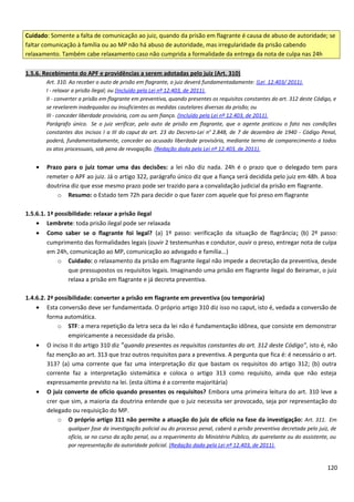 Cuidado: Somente a falta de comunicação ao juiz, quando da prisão em flagrante é causa de abuso de autoridade; se
faltar comunicação à família ou ao MP não há abuso de autoridade, mas irregularidade da prisão cabendo
relaxamento. Também cabe relaxamento caso não cumprida a formalidade da entrega da nota de culpa nas 24h
1.5.6. Recebimento do APF e providências a serem adotadas pelo juiz (Art. 310)
Art. 310. Ao receber o auto de prisão em flagrante, o juiz deverá fundamentadamente: (Lei 12.403/ 2011).
I - relaxar a prisão ilegal; ou (Incluído pela Lei nº 12.403, de 2011).
II - converter a prisão em flagrante em preventiva, quando presentes os requisitos constantes do art. 312 deste Código, e
se revelarem inadequadas ou insuficientes as medidas cautelares diversas da prisão; ou
III - conceder liberdade provisória, com ou sem fiança. (Incluído pela Lei nº 12.403, de 2011).
Parágrafo único. Se o juiz verificar, pelo auto de prisão em flagrante, que o agente praticou o fato nas condições
constantes dos incisos I a III do caput do art. 23 do Decreto-Lei no
2.848, de 7 de dezembro de 1940 - Código Penal,
poderá, fundamentadamente, conceder ao acusado liberdade provisória, mediante termo de comparecimento a todos
os atos processuais, sob pena de revogação. (Redação dada pela Lei nº 12.403, de 2011).
• Prazo para o juiz tomar uma das decisões: a lei não diz nada. 24h é o prazo que o delegado tem para
remeter o APF ao juiz. Já o artigo 322, parágrafo único diz que a fiança será decidida pelo juiz em 48h. A boa
doutrina diz que esse mesmo prazo pode ser trazido para a convalidação judicial da prisão em flagrante.
o Resumo: o Estado tem 72h para decidir o que fazer com aquele que foi preso em flagrante
1.5.6.1. 1ª possibilidade: relaxar a prisão ilegal
• Lembrete: toda prisão ilegal pode ser relaxada
• Como saber se o flagrante foi legal? (a) 1º passo: verificação da situação de flagrância; (b) 2º passo:
cumprimento das formalidades legais (ouvir 2 testemunhas e condutor, ouvir o preso, entregar nota de culpa
em 24h, comunicação ao MP, comunicação ao advogado e família...)
o Cuidado: o relaxamento da prisão em flagrante ilegal não impede a decretação da preventiva, desde
que pressupostos os requisitos legais. Imaginando uma prisão em flagrante ilegal do Beiramar, o juiz
relaxa a prisão em flagrante e já decreta preventiva.
1.4.6.2. 2ª possibilidade: converter a prisão em flagrante em preventiva (ou temporária)
• Esta conversão deve ser fundamentada. O próprio artigo 310 diz isso no caput, isto é, vedada a conversão de
forma automática.
o STF: a mera repetição da letra seca da lei não é fundamentação idônea, que consiste em demonstrar
empiricamente a necessidade da prisão.
• O inciso II do artigo 310 diz “quando presentes os requisitos constantes do art. 312 deste Código”, isto é, não
faz menção ao art. 313 que traz outros requisitos para a preventiva. A pergunta que fica é: é necessário o art.
313? (a) uma corrente que faz uma interpretação diz que bastam os requisitos do artigo 312; (b) outra
corrente faz a interpretação sistemática e coloca o artigo 313 como requisito, ainda que não esteja
expressamente previsto na lei. (esta última é a corrente majoritária)
• O juiz converte de ofício quando presentes os requisitos? Embora uma primeira leitura do art. 310 leve a
crer que sim, a maioria da doutrina entende que o juiz necessita ser provocado, seja por representação do
delegado ou requisição do MP.
o O próprio artigo 311 não permite a atuação do juiz de ofício na fase da investigação: Art. 311. Em
qualquer fase da investigação policial ou do processo penal, caberá a prisão preventiva decretada pelo juiz, de
ofício, se no curso da ação penal, ou a requerimento do Ministério Público, do querelante ou do assistente, ou
por representação da autoridade policial. (Redação dada pela Lei nº 12.403, de 2011).
120
 