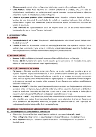 • Crime permanente: admite prisão em flagrante a todo tempo enquanto não cessada a permanência
• Crime habitual: Nestor, Nucci Tourinho não admitem (Bittencourt e Mirabete, sim), pois cada ato
individualmente considerado é um indiferente penal, assim é impossível constatar se houve ou não crime
pela análise singular do fato objeto de prisão em flagrante.
• Crimes de ação penal privada e pública condicionada: nada a impede a realização da prisão, porém a
lavratura do auto dependerá de manifestação de vontade do respectivo legitimado. Caso não haja o
consentimento, o agente será liberado sem qualquer formalidade, apenas documentando o ocorrido em
boletim de ocorrência.
• Crime continuado: há a possibilidade de prisão em flagrante sobre cada um dos crimes individualmente
considerados; é o que se chama “flagrante fracionado”.
2. LIBERDADE PROVISÓRIA
2.1. CONCEITO
• Constituição Federal, art. 5º, LXVI: “Ninguém será levado à prisão nem mantido nela quando a lei permitir a
liberdade provisória”
• Conceito: é um estado de liberdade, circunscrito em condições e reservas, que impede ou substitui a prisão
cautelar, atual ou iminente. É uma forma de resistência, uma contracautela, para garantir a liberdade ou a
manutenção da mesma, ilidindo o estabelecimento de algumas prisões cautelares.
2.2. NATUREZA JURÍDICA
• Antes da 12.403: medida de contracautela para quem foi prendido legalmente em flagrante
• Depois a 12.403: funciona tanto como medida cautelar (para quem estava em liberdade plena), como
medida de contracautela (para quem estava legalmente preso)
2.3. EVOLUÇÃO DA LIBERDADE PROVISÓRIA
• Pré-história: a liberdade provisória, sempre com fiança, era a única medida que permitia ao preso em
flagrante responder ao processo em liberdade. A prisão preventiva servia somente para aqueles que não
foram presos em flagrante. Ninguém defendia que responder a um processo encarcerado, mesmo sem
fumus boni iuris e periculum in mora era atentatório à presunção de não-culpabilidade. Crime inafiançável,
neste momento era aquele que impunha prisão necessária desde o flagrante, sem qualquer possibilidade de
responder em liberdade.
• Antes da lei 12.403/11: liberdade provisória era medida de contracautela que funcionava como substitutivo
apenas da prisão em flagrante, logo, incabível à prisão temporária e preventiva. Sujeitavam-se à liberdade
provisória aquele que fosse preso em flagrante, porém para os quais não era cabível a decretação de
preventiva. As mudanças no CPP já haviam acabado com a aplicabilidade da fiança.
• Depois da lei 12.403/11: hoje a liberdade provisória é uma medida de cautela concedida àquele que estava
solto e também uma medida de contracautela, funcionando como substitutivo da prisão em flagrante, da
prisão preventiva e da temporária. Além disso, ela poderá ser concedida com ou sem a aplicação das
medidas cautelares diversas da prisão, dentre as quais a fiança.
2.3. LIBERDADE PROVISÓRIA COMO MEDIDA CAUTELAR X MEDIDA DE CONTRACAUTELA
2.3.1. Liberdade provisória como medida de contracautela
• O juiz poderá decretar a liberdade provisória como medida de contracautela às prisões legais:
• Prisão em flagrante: não presentes os requisitos da preventiva será decretada a liberdade provisória
• Prisão preventiva: revogada a preventiva poderá ser decretada a liberdade provisória ou concedida a
liberdade plena
122
 