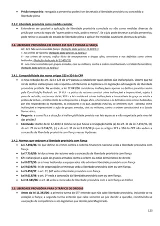 • Prisão temporária: revogada a preventiva poderá ser decretada a liberdade provisória ou concedida a
liberdade plena
2.3.2. Liberdade provisória como medida cautelar
• Entende-se ser possível a aplicação de liberdade provisória cumulada ou não como medidas diversas da
prisão por conta da regra de “quem pode o mais, pode o menos”. Se o juiz pode decretar a prisão preventiva,
pode retirar o acusado do estado de liberdade plena e aplicar-lhe medidas cautelares diversas da prisão.
2.4. LIBERDADE PROVISÓRIA EM CRIMES EM QUE É VEDADA A FIANÇA
Art. 323. Não será concedida fiança: (Redação dada pela lei 12.403/11)
I - nos crimes de racismo; (Redação dada pela lei 12.403/11)
II - nos crimes de tortura, tráfico ilícito de entorpecentes e drogas afins, terrorismo e nos definidos como crimes
hediondos; (Redação dada pela lei 12.403/11)
III - nos crimes cometidos por grupos armados, civis ou militares, contra a ordem constitucional e o Estado Democrático;
(Redação dada pela lei 12.403/11)
2.4.1. Compatibilidade dos novos artigos 323 e 324 do CPP
• A nova redação do art. 323 e 324 do CPP passou a estabelecer quais delitos são inafiançáveis. Ocorre que tal
rol de delitos inafiançáveis não respeitou estritamente as hipóteses em legislação extravagante de liberdade
provisória proibida. Na verdade, a lei 12.043/06 considerou inafiançáveis apenas os delitos previstos assim
pela Constituição Federal: art. 5º XLII - a prática do racismo constitui crime inafiançável e imprescritível, sujeito à
pena de reclusão, nos termos da lei; XLIII - a lei considerará crimes inafiançáveis e insuscetíveis de graça ou anistia a
prática da tortura , o tráfico ilícito de entorpecentes e drogas afins, o terrorismo e os definidos como crimes hediondos,
por eles respondendo os mandantes, os executores e os que, podendo evitá-los, se omitirem; XLIV - constitui crime
inafiançável e imprescritível a ação de grupos armados, civis ou militares, contra a ordem constitucional e o Estado
Democrático;
• Pergunta: e como fica a situação a inafiançabilidade prevista nas leis esparsas e não respeitada pela nova lei
das prisões?
• Conclusão: diante da lei 12.403/11 conclui-se que houve a revogação tácita (a) do art. 31 da lei 7.492/96, (b)
do art. 7º da lei 9.034/95, (c) e do art. 3º da lei 9.613/98 já que os artigos 323 e 324 do CPP não vedam a
concessão de liberdade provisória com fiança nessas hipóteses.
2.4.2. Normas que vedavam a liberdade provisória com fiança
• Lei 7.492/86: lei que define os crimes contra o sistema financeiro nacional veda a liberdade provisória com
fiança
• Lei 7.716/89: lei dos crimes de racismo veda a concessão de liberdade provisória com fiança
• CF: inafiançável a ação de grupos armados contra a ordem ou estão democrático de direito
• Lei 8.072/90: os crimes hediondos e equiparados não admitem liberdade provisória com fiança
• Lei 9.034/95: lei de organizações criminosas veda a liberdade provisória com ou sem fiança.
• Lei 9.455/97: o art. 1º, §6º veda a liberdade provisória com fiança.
• Lei 9.613/98: o art. 3º veda a concessão da liberdade provisória com ou sem fiança.
• Lei 11.343/06: o art. 44 veda a concessão de liberdade provisória com e sem fiança ao tráfico
2.5. LIBERDADE PROVISÓRIA PARA O TRÁFICO DE DROGAS
• Antes da lei 11.343/06: a primeira turma do STF entende que não cabe liberdade provisória, incluindo-se na
vedação à fiança; a segunda turma entende que cabe somente ao juiz decidir a questão, constituindo-se
usurpação de competência o ato legislativo que decide pelo Magistrado.
123
 