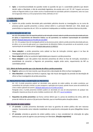 • Após: a inconstitucionalidade da questão reside na questão de que é a autoridade judiciária que devem
decidir sobre a liberdade, e não da autoridade legislativa, de acordo com o art. 5º, LXI “ninguém será preso
senão em flagrante delito ou por ordem escrita e fundamentada de autoridade judiciária competente, salvo nos casos
de transgressão militar ou crime propriamente militar, definidos em lei;”
3. PRISÃO PREVENTIVA
3.1. CONCEITO
• Espécie de prisão cautelar decretada pela autoridade judiciária durante as investigações ou no curso do
processo penal, quando presentes o fumus comissi delicti e o periculum libertatis (art. 312), desde que
preenchidos os requisitos do art. 313 e se revelarem inadequadas as medidas cautelares diversas da prisão.
3.2. NOVA REDAÇÃO DO ART. 311
Art. 311. Em qualquer fase do inquérito policial ou da instrução criminal, caberá a prisão preventiva decretada pelo juiz,
de ofício, a requerimento do Ministério Público, ou do querelante, ou mediante representação da autoridade
policial. (Redação dada pela Lei nº 5.349, de 3.11.1967)
Art. 311. Em qualquer fase da investigação policial ou do processo penal, caberá a prisão preventiva decretada pelo juiz,
de ofício, se no curso da ação penal, ou a requerimento do Ministério Público, do querelante ou do assistente, ou por
representação da autoridade policial. (Redação dada pela lei 12.403/11)
• Nova redação1: a prisão preventiva seria cabível na fase de instrução criminal, agora é na fase de
investigação policial ou processo penal
• Nova redação2: atribui ao assistente legitimidade para requerer a prisão preventiva
• Nova redação3: o juiz não poderá mais decretar preventiva de ofício na fase de instrução, ressalvada a
possibilidade de converter o flagrante em preventiva, exigido ainda assim, requerimento do MP ou
autoridade policial.
3.2.1. Maria da Penha permite que o juiz decrete de ofício a prisão preventiva
• Rogério: aplica-se a lei mais recente, que não permite a decretação de ofício na fase investigatória.
• Alice Bianchini: a lei Maria da Penha é especial, logo não houve derrogação da previsão de decretação de
ofício na fase investigatória da prisão preventiva.
3.3. PRESSUPOSTOS PARA A DECRETAÇÃO DA PREVENTIVA
Art. 312. A prisão preventiva poderá ser decretada como garantia da ordem pública, da ordem econômica, por
conveniência da instrução criminal, ou para assegurar a aplicação da lei penal, quando houver prova da existência do
crime e indício suficiente de autoria. (Redação dada pela Lei nº 12.403, de 2011).
Parágrafo único. A prisão preventiva também poderá ser decretada em caso de descumprimento de qualquer das
obrigações impostas por força de outras medidas cautelares (art. 282, § 4o
). (Lei nº 12.403/11)
• Requisitos da prisão preventiva: (a) fumus comissi delicti que é a prova da existência do crime, além da
prova de indícios de autoria e (b) periculum libertatis, que se manifesta pelas situações abaixo.
3.3.1. Garantia da ordem pública
• 1ª corrente: a prisão preventiva decretada com base na garantia da ordem pública não tem natureza
cautelar, funcionando como indevida modalidade de cumprimento antecipado da pena (Magalhães Gomes
Filho)
• 2ª corrente: entende-se garantia da ordem pública como o risco considerável de reiteração de ações
delituosas por parte do agente caso permaneça em liberdade. (Posição majoritária)
124
 