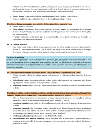 Parágrafo único. Também será admitida a prisão preventiva quando houver dúvida sobre a identidade civil da pessoa ou
quando esta não fornecer elementos suficientes para esclarecê-la, devendo o preso ser colocado imediatamente em
liberdade após a identificação, salvo se outra hipótese recomendar a manutenção da medida.
• “crimes dolosos”: na antiga redação tal previsão estava presente no caput e não no inciso I.
• A nova redação restringiu muito as hipóteses de decretação da prisão preventiva
3.4.1. Crimes dolosos punidos com pena privativa de liberdade máxima superior a 4 anos
• O crime necessita ser doloso
• “Pena máxima”: as hipóteses de concursos de crimes devem ser levadas em consideração. Em se tratando
de causa de aumento de pena, deve ser levada em consideração a que mais aumente; na de diminuição a
que menos diminua.
• “4 anos”: estabeleceu-se tal prazo para a compatibilização com as penas restritivas de liberdade e o
cumprimento em regime aberto da pena.
3.4.1.1. Lei penal no tempo
• Hoje existe muita gente no Brasil presa preventivamente por crime punido com pena máxima igual ou
inferior a 3 anos sendo reincidente. Com a entrada em vigor da lei, essas prisões tornar-se-ão ilegais,
devendo ser relaxadas, podendo o juiz, entretanto, aplicar medidas cautelares diversas da prisão.
Coerência do legislador
Escolheu “pena superior de 4 anos”, “crime doloso” e “primário”, pois, se culposo é possível a substituição da pena
por penas restrição de direitos, se a pena for igual ou inferior a 4 anos, em tese é cabível regime aberto. Trata-se de
adotar a homogeneidade de comportamentos: não admitir a prisão preventiva para crimes que não ensejarão pena
privativa de liberdade.
3.4.2. Investigado reincidente em outro crime doloso, salvo se decorrido o lapso temporal de 5 anos.
• Tanto o crime com trânsito em julgado, quanto o crime por que se está requerendo a preventiva devem ser
dolosos.
• “Reincidência”: requer o trânsito em julgado e não a simples prática de um crime no passado, além de esse
segundo crime ter sido praticado num prazo inferior a 5 anos.
• Importante (cuidado): nessa hipótese a decretação da preventiva independe do quantum de pena cominado
ao delito
3.4.3. Quando o crime envolver violência doméstica e familiar contra mulher, criança, adolescente, idoso, enfermo
ou pessoa com deficiência para garantir a execução das medidas protetivas de urgência
• A lei não fala em qualquer crime contra essas pessoas, mas somente os crimes em situação de violência
doméstica e familiar, que é uma daquelas previstas no art. 5º da lei 11.340/06.
• Importante (cuidado): nessa hipótese a decretação da preventiva independe do quantum de pena cominado
ao delito.
• Importante (cuidado2): não há expressa na lei a expressão “crime doloso”. Renato Brasileiro, acredita que,
apesar de nada se dizer sobre a natureza do delito, o ideal é entender que somente é cabível a preventiva
em relação a crimes dolosos. Afinal o dolo é ínsito nos “crimes de gênero”
• “medidas protetivas de urgência”: estão no art. 22 da lei 11.340/06
• Descumprimento das medidas protetivas: não é suficiente para a decretação da prisão preventiva; é
necessária a demonstração de um dos pressupostos (em especial, nos crimes de violência doméstica, a
reiteração de crimes)
126
 