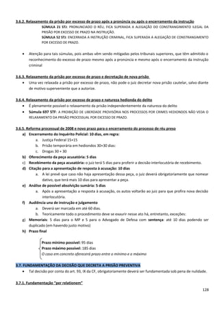 3.6.2. Relaxamento da prisão por excesso de prazo após a pronúncia ou após o encerramento da instrução
SÚMULA 21 STJ: PRONUNCIADO O RÉU, FICA SUPERADA A ALEGAÇÃO DO CONSTRANGIMENTO ILEGAL DA
PRISÃO POR EXCESSO DE PRAZO NA INSTRUÇÃO.
SÚMULA 52 STJ: ENCERRADA A INSTRUÇÃO CRIMINAL, FICA SUPERADA A ALEGAÇÃO DE CONSTRANGIMENTO
POR EXCESSO DE PRAZO.
• Atenção para tais súmulas, pois ambas vêm sendo mitigadas pelos tribunais superiores, que têm admitido o
reconhecimento do excesso de prazo mesmo após a pronúncia e mesmo após o encerramento da instrução
criminal
3.6.3. Relaxamento da prisão por excesso de prazo e decretação de nova prisão
• Uma vez relaxada a prisão por excesso de prazo, não pode o juiz decretar nova prisão cautelar, salvo diante
de motivo superveniente que a autorize.
3.6.4. Relaxamento da prisão por excesso de prazo e natureza hedionda do delito
• É plenamente possível o relaxamento da prisão independentemente da natureza do delito
• Súmula 697 STF: A PROIBIÇÃO DE LIBERDADE PROVISÓRIA NOS PROCESSOS POR CRIMES HEDIONDOS NÃO VEDA O
RELAXAMENTO DA PRISÃO PROCESSUAL POR EXCESSO DE PRAZO.
3.6.5. Reforma processual de 2008 e novo prazo para o encerramento do processo de réu preso
a) Encerramento do Inquérito Policial: 10 dias, em regra:
a. Justiça Federal 15+15
b. Prisão temporária em hediondos 30+30 dias:
c. Drogas 30 + 30
b) Oferecimento da peça acusatória: 5 dias
c) Recebimento da peça acusatória: o juiz terá 5 dias para proferir a decisão interlocutória de recebimento.
d) Citação para a apresentação de resposta à acusação: 10 dias
a. A lei prevê que caso não haja apresentação dessa peça, o juiz deverá obrigatoriamente que nomear
dativo, que terá mais 10 dias para apresentar a peça.
e) Análise de possível absolvição sumária: 5 dias
a. Após a apresentação a resposta à acusação, os autos voltarão ao juiz para que profira nova decisão
interlocutória.
f) Audiência una de instrução e julgamento
a. Deverá ser marcada em até 60 dias.
b. Teoricamente todo o procedimento deve se exaurir nesse ato há, entretanto, exceções:
g) Memoriais: 5 dias para o MP e 5 para o Advogado de Defesa com sentença: até 10 dias podendo ser
duplicado (em havendo justo motivo)
h) Prazo final
Prazo mínimo possível: 95 dias
Prazo máximo possível: 185 dias
O caso em concreto oferecerá prazo entre o mínimo e o máximo
3.7. FUNDAMENTAÇÃO DA DECISÃO QUE DECRETA A PRISÃO PREVENTIVA
• Tal decisão por conta do art. 93, IX da CF, obrigatoriamente deverá ser fundamentada sob pena de nulidade.
3.7.1. Fundamentação “per relationem”
128
 