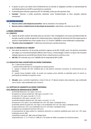 • É aquela na qual o juiz adota como fundamento de sua decisão as alegações contidas na representação da
autoridade policial ou do MP ou querelante ou assistente.
• É admitida pelos tribunais superiores (STF HC 102.864), ainda que não seja bem-vista.
• Exemplo: “decreto a prisão preventiva adotando como fundamentação as bens lançadas palavras
ministeriais”
3.8. SISTEMA RECURSAL
• Recurso contra a decretação de preventiva: não há, devendo o réu manejar HC
• Recurso contra o indeferimento da decretação de preventiva: caberá Rese, com base no art. 581, V
4. PRISÃO TEMPORÁRIA
4.1. CONCEITO
• Espécie de prisão cautelar decretada pelo juiz durante a fase investigatória com prazo pré-determinado de
duração, quando a prisão do agente for indispensável para a obtenção de elementos de informação quanto à
autoria e materialidade dos crimes citados no art. 1º, III da lei 7.960/89 e crimes hediondos e equiparados
• “durante a fase investigatória”: é diferença marcante para a prisão preventiva
4.2. QUAL É A ORIGEM DA LEI 7.960/89?
• Para parte da doutrina a lei da prisão provisória originou-se da MP 111/89, assim, há doutrina minoritária
que alega sua inconstitucionalidade (Alberto Silva Franco, e Paulo Rangel). Embora na época não houvesse
vedação expressa ao uso da MP para Direito Penal, a doutrina já era contrária a isso.
• ADI 162: STF entendeu que a lei 7.960/89 não foi originada da MP 111/89.
4.3. REQUISITOS PARA A DECRETAÇÃO DA PRISÃO TEMPORÁRIA
Art. 1° Caberá prisão temporária:
I - quando imprescindível para as investigações do inquérito policial;
II - quando o indicado não tiver residência fixa ou não fornecer elementos necessários ao esclarecimento de sua
identidade;
III - quando houver fundadas razões, de acordo com qualquer prova admitida na legislação penal, de autoria ou
participação do indiciado nos seguintes crimes:
• Atenção: para a corrente majoritária o inciso III do art. 1º deverá sempre estar presente, seja combinado
com o inciso I, seja combinado com o inciso II.
4.4. HIPÓTESES DE CABIMENTO DA PRISÃO TEMPORÁRIA
4.4.1. Hipótese de cabimento da lei 7.960/89
a) homicídio doloso (art. 121, caput, e seu § 2°);
b) seqüestro ou cárcere privado (art. 148, caput, e seus §§ 1° e 2°);
c) roubo (art. 157, caput, e seus §§ 1°, 2° e 3°);
d) extorsão (art. 158, caput, e seus §§ 1° e 2°);
e) extorsão mediante seqüestro (art. 159, caput, e seus §§ 1°, 2° e 3°);
f) estupro (art. 213, caput, e sua combinação com o art. 223, caput, e parágrafo único);
g) atentado violento ao pudor (art. 214, caput, e sua combinação com o art. 223, caput, e parágrafo único);
h) rapto violento (art. 219, e sua combinação com o art. 223 caput, e parágrafo único);
i) epidemia com resultado de morte (art. 267, § 1°);
j) envenenamento de água potável ou substância alimentícia ou medicinal qualificado pela morte (art. 270, caput,
combinado com art. 285);
l) quadrilha ou bando (art. 288), todos do Código Penal;
m) genocídio (arts. 1°, 2° e 3° da Lei n° 2.889, de 1° de outubro de 1956), em qualquer de sua formas típicas;
129
 