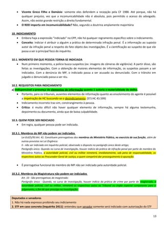 • Vicente Greco Filho e Damásio: somente eles defendem a recepção pela CF 1988. Até porque, não há
qualquer prejuízo, vez que a incomunicabilidade não é absoluta, pois permitido o acesso do advogado.
Assim, não existe grande restrição a direito fundamental.
• O RDD importa em incomunicabilidade? Não, segundo a doutrina amplamente majoritária
10. INDICIAMENTO
• Embora haja a expressão “indiciado” no CPP, não há qualquer regramento específico sobre o indiciamento.
• Conceito: indiciar é atribuir a alguém a prática de determinada infração penal. É a informação ao suposto
autor da infração penal a respeito do fato objeto das investigações. É a cientificação ao suspeito de que ele
passa a ser o principal foco do inquérito.
10.1. MOMENTO EM QUE PESSOA TORNA-SE INDICIADA
• Num primeiro momento, a polícia busca suspeitos (ex: imagens de câmeras de vigilância). A partir disso, são
feitas as investigações. Com a obtenção de maiores elementos de informação, os suspeitos passam a ser
indiciados. Com a denúncia do MP, o indiciado passa a ser acusado ou denunciado. Com o trânsito em
julgado o denunciado passa a ser réu.
10.2. REQUISITOS PARA INDICIAMENTO
a) Indispensável a presença de elementos de informação quanto à autoria e materialidade do delito.
• Portanto, para os tribunais, ausentes elementos de informação quanto ao envolvimento do agente é possível
a impetração de HC buscando-se o desindiciamento. (STJ HC 43.599)
• Indiciamento incorreto traz sim, constrangimento à pessoa.
• Crítica: é muito difícil não haver qualquer elemento de informação, sempre há alguma testemunha,
depoimento ou documento, ainda que de baixa culpabilidade.
10.3. QUEM PODE SER INDICIADO
• Em regra, qualquer pessoa pode ser indiciada.
10.3.1. Membros do MP não podem ser indiciados
Lei 8.625/93 Art. 41. Constituem prerrogativas dos membros do Ministério Público, no exercício de sua função, além de
outras previstas na Lei Orgânica:
II - não ser indiciado em inquérito policial, observado o disposto no parágrafo único deste artigo;
Parágrafo único. Quando no curso de investigação, houver indício da prática de infração penal por parte de membro do
Ministério Público, a autoridade policial, civil ou militar remeterá, imediatamente, sob pena de responsabilidade, os
respectivos autos ao Procurador-Geral de Justiça, a quem competirá dar prosseguimento à apuração.
• É prerrogativa funcional do membro do MP não ser indiciado pela autoridade policial.
10.3.2. Membros da Magistratura não podem ser indiciados
Art. 33 - São prerrogativas do magistrado:
Parágrafo único - Quando, no curso de investigação, houver indício da prática de crime por parte do magistrado, a
autoridade policial, civil ou militar, remeterá os respectivos autos ao Tribunal ou órgão especial competente para o
julgamento, a fim de que prossiga na investigação.
Deputados e senadores
1. Não há nada expresso proibindo seu indiciamento
2. STF em caso concreto (Inquérito 2411): entendeu que senador somente será indiciado com autorização do STF
13
 