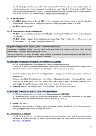 Art. 310, Parágrafo único. Se o juiz verificar, pelo auto de prisão em flagrante, que o agente praticou o fato nas
condições constantes dos incisos I a III do caput do art. 23 do Decreto-Lei no
2.848, de 7 de dezembro de 1940 - Código
Penal, poderá, fundamentadamente, conceder ao acusado liberdade provisória, mediante termo de comparecimento a
todos os atos processuais, sob pena de revogação. (Redação dada pela lei 12.403/11)
7.1.1.1. Natureza jurídica
• Art. 310, § único: diferente do art. 319, I, este comparecimento funciona como vínculo de liberdade
provisória sem fiança quando o crime praticado estiver acobertado por excludente de ilicitude.
• Art. 319, I: medida cautelar.
7.1.1.2. Descumprimento dessa medida cautelar
• Art. 319: o juiz poderá estipular outra em substituição, acrescer outra medida e, em último caso, será cabível
a preventiva.
• Art. 310, § único: revogação da liberdade provisória e decretação da preventiva, salvo se o fato ocorreu sob
as condições do art. 314, ou seja, excludentes de ilicitude
Delegado quando prende em flagrante, analisa excludentes de ilicitude?
Concurso para delegado é possível responder que a análise que ele faz é do conceito analítico do crime, portanto
poderá verificar a presença de excludentes de ilicitude.
Para outros concursos a resposta deverá ser que a análise a ser feita pelo delegado é apenas de tipicidade formal,
nem mesmo o princípio da insignificância pode ser verificado.
7.2. PROIBIÇÃO DE ACESSO OU FREQUENCIA A DETERMINADOS LUGARES
Art. 319. São medidas cautelares diversas da prisão: (Redação dada pela lei 12.403/11)
II - proibição de acesso ou frequência a determinados lugares quando, por circunstâncias relacionadas ao fato, deva o
indiciado ou acusado permanecer distante desses locais para evitar o risco de novas infrações;
• Determinados locais possuem efeito criminógeno sobre as pessoas. Essa medida visa a impedir a prática de
novos delitos.
• Corrente minoritária: defende que não é possível usar medidas cautelares para evitar novos delitos, ou seja,
a garantia da ordem pública não seria motivo justificável. Tribunais majoritariamente entendem que a
garantia da ordem pública é exatamente o risco de cometimento de novos crimes.
• Problema: delimitar precisamente a área de proibição para que ela não se torne abusiva.
7.3. PROIBIÇÃO DE MANTER CONTATO COM PESSOA DETERMINADA
Art. 319. São medidas cautelares diversas da prisão: (Redação dada pela lei 12.403/11)
III - proibição de manter contato com pessoa determinada quando, por circunstâncias relacionadas ao fato, deva o
indiciado ou acusado dela permanecer distante; (Redação dada pela lei 12.403/11)
• Renato: “boa e eficaz”
• Adotada de modo a evitar a prática de novos delitos (ex: violência doméstica) e a fim de se proteger a
produção de provas (ex: crimes ocorridos em quartéis).
7.3.1. Comunicação ao ofendido
Art. 201, § 2o
O ofendido será comunicado dos atos processuais relativos ao ingresso e à saída do acusado da prisão, à
designação de data para audiência e à sentença e respectivos acórdãos que a mantenham ou modifiquem. (Incluído
pela Lei nº 11.690, de 2008)
133
 