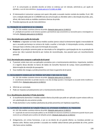 § 3o
As comunicações ao ofendido deverão ser feitas no endereço por ele indicado, admitindo-se, por opção do
ofendido, o uso de meio eletrônico. (Incluído pela Lei nº 11.690, de 2008)
• O interessante é comunicar a pessoa com quem não pode o acusado manter contato da medida. O art. 201
com a redação dada pela lei 11.690/08 trata da comunicação ao ofendido sobre a decretação da prisão, pois,
afinal, não havia ainda as medidas cautelares diversas da prisão.
• Previsão expressa de uso de meio eletrônico
7.4. PROIBIÇÃO DE AUSENTAR-SE DA COMARCA
Art. 319. São medidas cautelares diversas da prisão: (Redação dada pela lei 12.403/11)
IV - proibição de ausentar-se da Comarca quando a permanência seja conveniente ou necessária para a investigação ou
instrução; (Redação dada pela lei 12.403/11)
7.4.1. Decretação para auxílio da instrução
• Problema: o legislador ao tratar dessa medida cautelar parece colocá-la diretamente ligada à necessidade de
que o acusado permaneça na comarca de modo a auxiliar a instrução. A interpretação correta, entretanto,
toma por base o direito a não auto-incriminação do acusado.
• Resposta: tal proibição somente pode ser decretada se for obrigatória a participação do réu na produção da
prova (ex: não é possível decretá-la por motivo de reconstituição, mas possível para um reconhecimento
pessoal)
7.4.2. Decretação para assegurar a aplicação da lei penal
• É possível, ainda mais com sua aplicação cumulativa com o monitoramento eletrônico. Importante, também
é o registro dessa decisão no banco de dados do Conselho Nacional de Justiça. Outra possibilidade é a
determinação da retenção do passaporte.
• Essa medida não revogou a prisão preventiva com base na garantia da lei penal.
7.5. RECOLHIMENTO DOMICILIAR NO PERÍODO NOTURNO E NOS DIAS DE FOLGA
Art. 319. São medidas cautelares diversas da prisão: (Redação dada pela lei 12.403/11)
V - recolhimento domiciliar no período noturno e nos dias de folga quando o investigado ou acusado tenha residência e
trabalho fixos; (Redação dada pela lei 12.403/11)
• Difícil de ser controlada
• Pode ser imposta cumulativamente com o monitoramento eletrônico.
7.5.1. Recolhimento domiciliar X Prisão domiciliar
• O recolhimento domiciliar é medida cautelar diversa da prisão que pode ser aplicada a quem estava solto ou
em substituição de uma anterior prisão.
• Prisão domiciliar é uma medida substitutiva da prisão preventiva em hipóteses específicas.
7.6. SUSPENSÃO DO EXERCÍCIO DE FUNÇÃO PÚBLICA OU ATIVIDADE ECONÔMICA OU FINANCEIRA
Art. 319. São medidas cautelares diversas da prisão: (Redação dada pela lei 12.403/11)
VI - suspensão do exercício de função pública ou de atividade de natureza econômica ou financeira quando houver justo
receio de sua utilização para a prática de infrações penais; (Redação dada pela lei 12.403/11)
• Antigamente, em crimes funcionais, o juiz se via diante de um grande dilema: ou mandava prender ou
deixava solto. Muitas vezes prender o acusado era medida radical demais pela gravidade do crime, porém
não havia outras medidas.
134
 