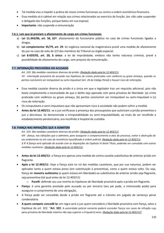 • Tal medida visa a impedir a prática de novos crimes funcionais ou contra a ordem econômico-financeira.
• Essa medida só é cabível em relação aos crimes relacionados ao exercício da função. (ex: não cabe suspender
o delegado das funções, porque bateu em sua esposa)
• Importante: não suspende a remuneração
7.6.1. Leis que já previam o afastamento de cargo em crimes funcionais
a) Lei 11.343/06, art. 56, §1º: afastamento do funcionário público no caso de crimes funcionais ligados a
drogas.
b) Lei complementar 35/79, art. 29: lei orgânica nacional da magistratura prevê uma medida de afastamento
do juiz no caso de voto de 2/3 dos membros do Tribunal ou órgão especial.
c) Lei 8.429/92, art. 20, § único: a lei de improbidade, embora não tenha natureza criminal, prevê a
possibilidade de afastamento do cargo, sem prejuízo da remuneração.
7.7. INTERNAÇÃO PROVISÓRIA DO ACUSADO
Art. 319. São medidas cautelares diversas da prisão: (Redação dada pela lei 12.403/11)
VII - internação provisória do acusado nas hipóteses de crimes praticados com violência ou grave ameaça, quando os
peritos concluírem ser inimputável ou semi-imputável (art. 26 do Código Penal) e houver risco de reiteração;
• Essa medida cautelar diversa da prisão é a única em que o legislador traz um requisito adicional, pois não
basta simplesmente a necessidade de que o delito seja apenado com pena privativa de liberdade: (a) crime
praticado com violência ou grave ameaça, (b) peritos concluírem ser inimputável ou semi-imputável e (c)
risco de reiteração.
• Os inimputáveis e semi-imputáveis que não apresentam risco à sociedade não podem sofrer a medida
• Antes da lei 12.403/11: se o juiz verificasse a presença dos pressupostos que autorizam a prisão preventiva o
juiz a decretava. Se demonstrada a inimputabilidade ou semi-imputabilidade, ao invés de ser recolhido a
estabelecimento penitenciário, era recolhido à hospital de custódia.
7.8. FIANÇA NAS INFRAÇÕES QUE A ADMITEM
Art. 319. São medidas cautelares diversas da prisão: (Redação dada pela lei 12.403/11)
VIII - fiança, nas infrações que a admitem, para assegurar o comparecimento a atos do processo, evitar a obstrução do
seu andamento ou em caso de resistência injustificada à ordem judicial; (Redação dada pela lei 12.403/11)
§ 4o
A fiança será aplicada de acordo com as disposições do Capítulo VI deste Título, podendo ser cumulada com outras
medidas cautelares. (Redação dada pela lei 12.403/11)
• Antes da lei 12.403/11: a fiança era apenas uma medida de contra-cautela substitutiva de anterior prisão em
flagrante.
• Após a lei 12.403/11: Hoje a fiança está no rol das medidas cautelares, que por sua natureza, podem ser
aplicadas tanto a quem estava preso (em substituição à preventiva), como a quem estava solto. Ou seja,
fiança de maneira autônoma (a quem estava em liberdade) ou substitutiva de anterior prisão seja flagrante,
seja preventiva (tal qual antes da lei 12.403/11)
o Pacelli: defende seu uso restrito às hipóteses de liberdade provisória após a prisão em flagrante.
• Fiança: é uma garantia prestada pelo acusado ou por terceiro (seu pai pode, o interessado pode) para
assegurar o cumprimento de uma obrigação.
• A fiança pode ser concedida desde a prisão em flagrante até o trânsito em julgado da sentença penal
condenatória
• A quem compete concedê-la: em regra será o juiz quem concederá a liberdade provisória com fiança, salvo a
hipótese do art. 322. “Art. 322: A autoridade policial somente poderá conceder fiança nos casos de infração cuja
pena privativa de liberdade máxima não seja superior a 4 (quatro) anos. (Redação dada pela lei 12.403/11)”
135
 