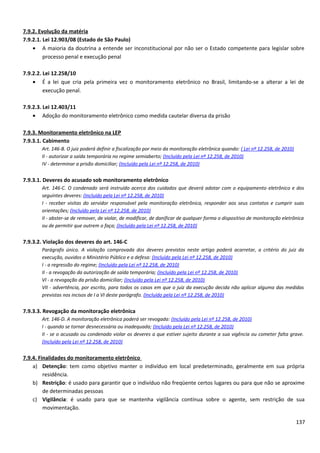 7.9.2. Evolução da matéria
7.9.2.1. Lei 12.903/08 (Estado de São Paulo)
• A maioria da doutrina a entende ser inconstitucional por não ser o Estado competente para legislar sobre
processo penal e execução penal
7.9.2.2. Lei 12.258/10
• É a lei que cria pela primeira vez o monitoramento eletrônico no Brasil, limitando-se a alterar a lei de
execução penal.
7.9.2.3. Lei 12.403/11
• Adoção do monitoramento eletrônico como medida cautelar diversa da prisão
7.9.3. Monitoramento eletrônico na LEP
7.9.3.1. Cabimento
Art. 146-B. O juiz poderá definir a fiscalização por meio da monitoração eletrônica quando: ( Lei nº 12.258, de 2010)
II - autorizar a saída temporária no regime semiaberto; (Incluído pela Lei nº 12.258, de 2010)
IV - determinar a prisão domiciliar; (Incluído pela Lei nº 12.258, de 2010)
7.9.3.1. Deveres do acusado sob monitoramento eletrônico
Art. 146-C. O condenado será instruído acerca dos cuidados que deverá adotar com o equipamento eletrônico e dos
seguintes deveres: (Incluído pela Lei nº 12.258, de 2010)
I - receber visitas do servidor responsável pela monitoração eletrônica, responder aos seus contatos e cumprir suas
orientações; (Incluído pela Lei nº 12.258, de 2010)
II - abster-se de remover, de violar, de modificar, de danificar de qualquer forma o dispositivo de monitoração eletrônica
ou de permitir que outrem o faça; (Incluído pela Lei nº 12.258, de 2010)
7.9.3.2. Violação dos deveres do art. 146-C
Parágrafo único. A violação comprovada dos deveres previstos neste artigo poderá acarretar, a critério do juiz da
execução, ouvidos o Ministério Público e a defesa: (Incluído pela Lei nº 12.258, de 2010)
I - a regressão do regime; (Incluído pela Lei nº 12.258, de 2010)
II - a revogação da autorização de saída temporária; (Incluído pela Lei nº 12.258, de 2010)
VI - a revogação da prisão domiciliar; (Incluído pela Lei nº 12.258, de 2010)
VII - advertência, por escrito, para todos os casos em que o juiz da execução decida não aplicar alguma das medidas
previstas nos incisos de I a VI deste parágrafo. (Incluído pela Lei nº 12.258, de 2010)
7.9.3.3. Revogação da monitoração eletrônica
Art. 146-D. A monitoração eletrônica poderá ser revogada: (Incluído pela Lei nº 12.258, de 2010)
I - quando se tornar desnecessária ou inadequada; (Incluído pela Lei nº 12.258, de 2010)
II - se o acusado ou condenado violar os deveres a que estiver sujeito durante a sua vigência ou cometer falta grave.
(Incluído pela Lei nº 12.258, de 2010)
7.9.4. Finalidades do monitoramento eletrônico
a) Detenção: tem como objetivo manter o indivíduo em local predeterminado, geralmente em sua própria
residência.
b) Restrição: é usado para garantir que o indivíduo não freqüente certos lugares ou para que não se aproxime
de determinadas pessoas
c) Vigilância: é usado para que se mantenha vigilância contínua sobre o agente, sem restrição de sua
movimentação.
137
 