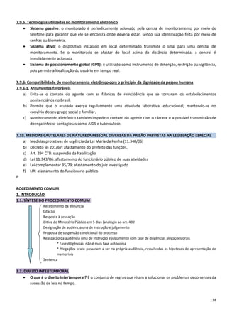 7.9.5. Tecnologias utilizadas no monitoramento eletrônico
• Sistema passivo: o monitorado é periodicamente acionado pela centra de monitoramento por meio de
telefone para garantir que ele se encontra onde deveria estar, sendo sua identificação feita por meio de
senhas ou biometria.
• Sistema ativo: o dispositivo instalado em local determinado transmite o sinal para uma central de
monitoramento. Se o monitorado se afastar do local acima da distância determinada, a central é
imediatamente acionada
• Sistema de posicionamento global (GPS): é utilizado como instrumento de detenção, restrição ou vigilância,
pois permite a localização do usuário em tempo real.
7.9.6. Compatibilidade do monitoramento eletrônico com o princípio da dignidade da pessoa humana
7.9.6.1. Argumentos favoráveis
a) Evita-se o contato do agente com as fábricas de reincidência que se tornaram os estabelecimentos
penitenciários no Brasil.
b) Permite que o acusado exerça regularmente uma atividade laborativa, educacional, mantendo-se no
convívio do seu grupo social e familiar.
c) Monitoramento eletrônico também impede o contato do agente com o cárcere e a possível transmissão de
doença infecto-contagiosas como AIDS e tuberculose.
7.10. MEDIDAS CAUTELARES DE NATUREZA PESSOAL DIVERSAS DA PRISÃO PREVISTAS NA LEGISLAÇÃO ESPECIAL
a) Medidas protetivas de urgência da Lei Maria da Penha (11.340/06)
b) Decreto lei 201/67: afastamento do prefeito das funções.
c) Art. 294 CTB: suspensão da habilitação
d) Lei 11.343/06: afastamento do funcionário público de suas atividades
e) Lei complementar 35/79: afastamento do juiz investigado
f) LIA: afastamento do funcionário público
P
ROCEDIMENTO COMUM
1. INTRODUÇÃO
1.1. SÍNTESE DO PROCEDIMENTO COMUM
Recebimento da denúncia
Citação
Resposta à acusação
Oitiva do Ministério Público em 5 dias (analogia ao art. 409)
Designação de audiência una de instrução e julgamento
Proposta de suspensão condicional do processo
Realização da audiência uma de instrução e julgamento com fase de diligências alegações orais
* Fase diligências: não é mais fase autônoma
* Alegações orais: passaram a ser na própria audiência, ressalvadas as hipóteses de apresentação de
memoriais
Sentença
1.2. DIREITO INTERTEMPORAL
• O que é o direito intertemporal? É o conjunto de regras que visam a solucionar os problemas decorrentes da
sucessão de leis no tempo.
138
 