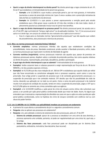 • Qual é a regra do direito intertemporal no direito penal? No direito penal vige a regra constante do art. 5º,
XL da CF que estabelece a irretroatividade da lei penal mais gravosa.
o Exemplo: a lei 12.234/10 é a que mudou a prescrição penal e, por ser mais gravosa, é irretroativa
(aumentou o prazo de prescrição mínimo de 2 para 3 anos e acabou com a prescrição retroativa da
data do fato ao recebimento da denúncia).
o Exemplo: lei 12.433/11 é a que passou a prever expressamente a remição penal pelo estudo
estabeleceu que a falta grave causa a perda de 1/3 dos dias remidos e não mais todos. Assim, é
plenamente possível ao condenado invocar essa lei penal mais benéfica.
• Qual é a regra do direito intertemporal no processo penal? No direito processual penal, de acordo com o
art. 2º do CPP, vige o princípio do “tempus regit actum” ou da aplicação imediata. “Art. 2o
A lei processual penal
aplicar-se-á desde logo, sem prejuízo da validade dos atos realizados sob a vigência da lei anterior.”
o Essa é a regra para as chamadas normas “genuinamente processuais” que são aquelas que cuidam
de procedimentos, atos processuais e técnicas do processo.
1.2.1. Mas e as normas processuais materiais/mistas/ híbridas?
• Corrente ampliativa: normas processuais híbridas são aquelas que estabelecem condições de
procedibilidade, meios de prova, liberdade condicional, prisão cautelar e liberdade provisória, enfim, todas
as normas processuais que repercutem no direito de liberdade do agente
• Corrente restritiva (majoritária): normas processuais materiais são aquelas que, apesar de previstas em
diplomas processuais penais, dispõem sobre o conteúdo da pretensão punitiva, tais como aquelas relativas
ao direito de queixa, representação, prescrição, decadência, perdão e perempção.
• A qual regra de direito intertemporal a que se submete? Irretroatividade da lei mais gravosa
• Exemplo1: lesões corporais leves e culposas passaram a exigir representação por força da do art. 90 da lei
9099/95, a lei dos juizados especiais criminais.
• Exemplo2: lei 9.271/96 que deu nova redação do art. 366 do CPP e estabeleceu que aquele citado por edital
que não fosse encontrado ou constituísse advogado teria o processo suspenso, assim como o curso da
prescrição. Esse artigo prevê a suspensão do processo que é de conteúdo genuinamente processual, e a
suspensão da prescrição que é de conteúdo material. STF decidiu que não há possibilidade de cisão da
norma, devendo sua aplicação ser no todo ou em parte. Como a soma da parte processual e da material
resulta num prejuízo da condição do acusado, tendo em vista a suspensão da prescrição, julgou o STF que a
lei 9.271/96 aplica-se somente aos crimes cometidos após sua vigência
• Exemplo3: a lei 12.015/09 modificou a ação penal do crime de estupro contra vítima não vulnerável, que
passou a ser punido por ação penal pública condicionada desde que maior de idade. Assim, há alguns que
entendem que é necessária a representação da ofendida nos casos em que a ação era antes punida por ação
penal pública condicionada, como na hipótese de crime de estupro cometido com violência real ou com
abuso do poder familiar.
1.2.2. Leis 11.689/08 e lei 11.719/08 e sua aplicabilidade imediata aos processos em andamento
• A primeira foi a que alterou o procedimento do júri e a segunda o procedimento comum.
• Pergunta: elas se aplicam aos processos em andamento?
• Resposta: sim, pois adotado o sistema do isolamento dos atos processuais, pelo art. 2º do CPP
o Sistema da unidade processual: apesar de o processo se desdobrar em uma série de atos distintos, o
processo apresenta uma unidade, portanto, só pode ser regulamentado por uma única lei, qual seja, a
lei antiga.
o Sistema das fases processuais: cada fase processual pode ser disciplinada por lei distinta (fase
postulatória, ordinatória, instrutória, fase decisória, fase recursal)
139
 