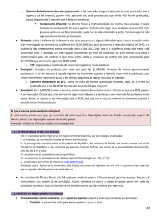 o Sistema do isolamento dos atos processuais: a lei nova não atinge os atos processuais praticados sob a
vigência da lei anterior, porém será aplicável aos atos processuais que ainda não foram praticados,
pouco importando a fase em que o feito se encontrar.
 Fundamento (Pacelli): no Direito Penal a irretroatividade da norma mais gravosa é regra
fundada no pressuposto de que o agente conhece a lei, logo, caso soubesse que uma lei mais
gravosa aplica-se ao fato praticado, poderia ter não cometido a ação. Tal pressuposto não
vige quanto às normas processuais.
• Exemplo: dado o sistema do isolamento dos atos processuais, alguns defendem que, caso o acusado tenha
sido interrogado no começo da audiência em 10.05.2008 (tal qual prescrevia a redação original do CPP), e a
audiência das testemunhas esteja marcada para o dia 30/10/08, isto é a audiência ainda não havia sido
encerrada deve o acusado ser interrogado novamente ao final da audiência ou pelo menos seja dada a
oportunidade para ele ratificar o que disse antes, dada a mudança da ordem dos atos processuais pela
11.719/08 que entrou em vigor em 26.03.2008.
o STF: dispensada a realização de novo interrogatório nessa hipótese
• Exemplo2: extinção do protesto por novo júri pela lei 11.689/08. Trata-se de norma genuinamente
processual: a lei do recurso é aquela vigente no momento quando a decisão recorrível é publicada, pois
nesse momento o recorrente passa a ter direito adquirido às regras recursais aí vigentes.
o Corrente minoritária de LFG: como se trata de norma processual material, logo, se o crime foi
praticado até o dia 08.08.08 terá direito ao protesto por novo júri
• Exemplo3: Lei 11.689/08 mudou o recurso contra absolvição sumária no Júri. O recurso que era RESE passou
a ser Apelação. Ocorre que a lei entrou em vigor num sábado e a sentença a ser recorrida foi proferida numa
sexta. Assim, o recurso a ser interposto será o RESE, vez que era o recurso cabível no momento quando a
decisão recorrível é publicada
O que é norma processual heterotópica?
É uma norma processual, que, ao contrário da mista que traz disposições tanto de direito processual, quanto de
direito penal, traz disposições apenas de direito penal.
Exemplo: direito ao silêncio tratado no interrogatório
1.3. LEI PROCESSUAL PENAL NO ESPAÇO
Art. 1o
O processo penal reger-se-á, em todo o território brasileiro, por este Código, ressalvados:
I - os tratados, as convenções e regras de direito internacional;
II - as prerrogativas constitucionais do Presidente da República, dos ministros de Estado, nos crimes conexos com os do
Presidente da República, e dos ministros do Supremo Tribunal Federal, nos crimes de responsabilidade (Constituição,
arts. 86, 89, § 2o
, e 100);
III - os processos da competência da Justiça Militar;
IV - os processos da competência do tribunal especial (Constituição, art. 122, no
17);
V - os processos por crimes de imprensa. Vide ADPF nº 130
Parágrafo único. Aplicar-se-á, entretanto, este Código aos processos referidos nos no
s. IV e V, quando as leis especiais
que os regulam não dispuserem de modo diverso.
• Ao contrário do Direito Penal, não há qualquer mistério quanto à lei processual penal no espaço. Processo é
instrumento (ou acesso a) da jurisdição. Assim, somente se aplica a nosso processo penal em sede da
jurisdição brasileira. Seja: (a) território em sentido estrito ou (b) território por extensão.
1.4. ESPÉCIES DE PROCEDIMENTO COMUM
• Procedimento comum ordinário: pena igual ou superior a quatro anos (seja reclusão ou detenção)
o Cuidado: a preventiva cabe para pena superior a quatro anos
140
 