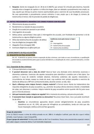 • Resposta: diante da revogação do art. 28 da lei 6.368/76, que sempre foi criticado pela doutrina, havendo
conexão entre a lavagem de capitais e o tráfico de drogas, deve ser adotado o procedimento mais amplo, ou
seja, aquele que ofereça às partes maiores oportunidades para o exercício de suas faculdades processuais.
No caso apresentado o procedimento comum ordinário é mais amplo que o de drogas (o número de
testemunhas é menor; não há previsão de pedido de diligências).
1.5. ANTIGO PROCEDIMENTO ORDINÁRIO DOS CRIMES PUNIDOS COM RECLUSÃO
• Oferecimento da peça acusatória
• Recebimento ou rejeição da peça acusatória
• Citação do acusado (era pessoal ou por edital)
• Interrogatório do acusado
• Defesa prévia: apresentada 3 dias após o interrogatório do acusado, com finalidade de apresentar o rol de
testemunhas ou alguma diligência prévia
• Oitiva das testemunhas de acusação e de defesa
• Fase de diligências (revogado 499)
• Alegações finais (revogado 500)
• Eventuais diligências ex officio pelo juiz
2. OFERECIMENTO DA PEÇA ACUSATÓRIA
2.1. REQUISITOS DA PEÇA ACUSATÓRIA
Art. 41. A denúncia ou queixa conterá a exposição do fato criminoso, com todas as suas circunstâncias, a qualificação
do acusado ou esclarecimentos pelos quais se possa identificá-lo, a classificação do crime e, quando necessário, o rol das
testemunhas.
2.1.1. Exposição do fato criminoso
• É ela que delimitará a imputação.
• É possível denunciar sem a data do crime? Deve-se fazer uma distinção entre elementos essenciais e
elementos acidentais. Essenciais são aqueles necessários para identificar a conduta com o fato típico. Sua
ausência é causa de evidente nulidade absoluta. Elementos acidentais são aqueles relacionados a
circunstâncias de tempo, espaço ou modo de atuar, cuja ausência nem sempre prejudica o exercício do
direito de defesa (se o MP tem conhecimento deles, deverão constar; se não, não)
• Qual a diferença entre inépcia formal e inépcia material? A formal ocorre diante da inobservância dos
requisitos obrigatórios da peça acusatória, v.g., promotor de justiça oferece denúncia citando a modalidade
da culpa, sem descrever a conduta. Inépcia material da peça acusatória ocorre quando não há justa causa
para o início do processo.
• Até qual momento pode a inépcia ser arguida? Até o momento da sentença, sob pena de preclusão.
• É necessário fazer menção às agravantes ou atenuantes? Na prova é bom fazer, mas o juiz pode reconhecê-
las de ofício
o Doutrina: as circunstâncias agravantes devem constar obrigatoriamente da peça acusatória
(obediência ao art. 41, CPP), sob pena de infringência ao contraditório, tendo em vista que não
houve imputação e defesa contra tal fato agravante.
Grupo de extermínio
A lei 12.720/12 trouxe o crime de milícia privada no art. 288-A. A redação é sofrível, pois não diz o que é milícia
privada, o que é grupo, o que é esquadrão.
O que é grupo de extermínio? Há discussão sobre se são 3 ou 4 membros. Possui uma característica especial: matam
sem saber sequer o nome da vítima. É um homicídio impessoal.
142
Audiências eram pelo menos 3, hoje é
una
1ª – interrogatório
2ª – testemunhas de acusação
3ª – testemunhas de defesa
 