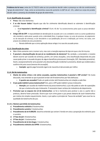 Problema da lei nova: antes da 12.710/12 cabia ao Juiz presidente decidir sobre a presença ou não da condicionante
“grupo de extermínio”, hoje, como se acrescentou causa de aumento no §6º do art. 121, caberá ao corpo de jurados
decidir sobre a presença da atividade de grupo de extermínio.
2.1.2. Qualificação do acusado
• Prova: não criar elementos
• E se não houver dados? Aquele que não for civilmente identificado deverá se submeter à identificação
criminal.
o E se impossível a identificação criminal? O art. 41 diz “ou esclarecimentos pelos quais se possa identificá-
lo”.
• Artigo 259 do CPP: A impossibilidade de identificação do acusado com o seu verdadeiro nome ou outros qualificativos
não retardará a ação penal, quando certa a identidade física. A qualquer tempo, no curso do processo, do julgamento
ou da execução da sentença, se for descoberta a sua qualificação, far-se-á a retificação, por termo, nos autos, sem
prejuízo da validade dos atos precedentes.
o Renato defende que a única aplicação desse artigo é no caso de acusado preso
2.1.3. Classificação do crime
• Não é feita somente com o nomen iuris, mas com a menção expressa do tipo em que o réu foi incurso.
• É possível a desclassificação do juiz já no recebimento da denúncia? Na verdade, a emendatio e mutatio
devem ocorrer por ocasião da sentença, porém, em certas situações, uma classificação desprovida de justa
causa pode privar o acusado do gozo de alguns benefícios processuais (transação, SCP, liberdade provisória).
Assim, excepcionalmente seria possível uma desclassificação incidental e provisória, desde que evidenciada a
ausência de justa causa (excesso de acusação).
o Exemplo: agente pego fumando cigarro de maconha é denunciado por tráfico
2.1.4. Rol de testemunhas
• Diante de vários crimes e de vários acusados, quantas testemunhas é possível o MP arrolar? Há muita
discussão, mas entende-se que é possível arrolar até 8 testemunhas por fato delituoso.
o E quanto aos acusados? Cada um pode arrolar até 8 testemunhas em relação a cada fato
• O juiz pode indeferir prova testemunhal? Sim, pois o CPP pode indeferir prova irrelevante.
o Atenção: por ocasião do indeferimento da prova testemunhal, o juiz não pode se valer de suposições
de que a testemunha seja irrelevante. É necessário haver certeza da irrelevância do depoimento.
• Promotor que se esquece do rol de testemunhas: se há o momento para praticar o ato e a parte não o
praticou, deveria haver preclusão. Ocorre que num crime grave o juiz jamais deixaria de ouvir testemunhas
por motivo de simples esquecimento. Assim, o juiz aplica o princípio da “busca da verdade” para ouvi-las na
qualidade de testemunha do juiz.
2.1.4.1. Número permitido de testemunhas
a) Procedimento ordinário: 8 testemunhas
b) Procedimento sumário: 5 testemunhas
c) Procedimento da lei 9.099/95: doutrina entende que seriam 3 tendo em vista a proporção do ordinário para
o sumário.
d) 1ª fase do júri: 8 testemunhas
e) 2ª fase do júri: 5 testemunhas
f) Procedimento da lei de drogas: 5 testemunhas.
g) Procedimento ordinário do CPPM: 6 testemunhas.
143
 