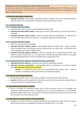 Contagem do número de testemunhas por fato ou número de acusados
O número de testemunhas é fixado de acordo com a quantidade de fatos delituosos (STJ HC 55.702). Nesse número
de testemunhas não entram as testemunhas (a) referidas, (b) que não prestam compromisso, (c) aquelas que nada
sabem a respeito da causa.
2.2. ADMITE-SE IMPUTAÇÃO ALTERNATIVA?
• Imputação alternativa: ocorre quando a imputação é feita em relação a mais de uma conduta penalmente
relevante, porém com a afirmação de que apenas uma delas teria realmente ocorrido.
2.2.1. Imputação alternativa
2.2.1.1. Imputação alternativa objetiva
• A alternatividade refere-se quanto aos dados objetivos do fato narrado.
• Imputação alternativa objetiva ampla: é aquela que recai sobre a ação principal, v.g., denuncio por furto ou
receptação.
• Imputação alternativa objetiva restrita: é aquela que incide sobre uma qualificadora, v.g., denuncio por
furto com qualificadoras de maneira alternativa – ou mediante escalada ou mediante fraude.
2.2.1.2. Imputação alternativa subjetiva
• Refere-se ao sujeito passivo da imputação
• Imputação alternativa subjetiva simples: a alternatividade decorre de dúvida sobre a autoria do delito,
como no exemplo em que os envolvidos se acusam reciprocamente, v.g., briga em bar – é difícil saber quem
iniciou a agressão e quem está em legítima defesa
• Imputação alternativa subjetiva complexa: é aquela que abrange não só o sujeito ativo do delito, como
também a própria infração penal, v.g., corrupção passiva praticada pelo funcionário público ou corrupção
ativa praticada pelo particular. Promotor na dúvida denuncia ambos pelos crimes.
2.2.1.3. Imputação alternativa originária e imputação alternativa superveniente
• Imputação alternativa originária: é aquela que está contida na própria peça acusatória.
• Imputação alternativa superveniente: a alternatividade decorre do aditamento em virtude da mutatio
libelli. (Não é aceita por força do novo art. 384, §4º)
o Exceção: se o aditamento ocorreu para incluir especializantes (por exemplo: furto – roubo ou
homicídio – infanticídio), poderá o juiz condenar pela imputação originária.
2.3. É ADMITIDA A IMPUTAÇÃO IMPLÍCITA?
• Na imputação implícita, atribui-se fato delituoso a alguém de maneira implícita. Não é admitida
• Exemplo: quadrilha ou bando. Geralmente nas denúncias que contenham 4 acusados há o artigo 288, porém
o promotor não coloca a narração do fato criminoso
2.4. CUMULAÇÃO DE IMPUTAÇÕES É POSSÍVEL?
• Ocorre a cumulação de imputações quando consta da peça acusatória mais de uma imputação. Será
considerado objetiva quando houver a imputação de dois um mais fatos delituosos; será considerada
subjetiva quando for feita a dois ou mais acusados. É plenamente possível constar mais de um crime ou mais
de um acusado numa mesma peça processual.
2.5. OFERECIMENTO DE QUEIXA PERANTE JUIZ INCOMPETENTE
• Decadência é a perda do direito de ação penal privada pelo seu não-exercício. Logo, mesmo que a queixa
seja oferecida perante juiz incompetente, não há falar em decadência (STJ – HC 11.291)
144
 