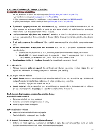 3. RECEBIMENTO OU REJEIÇÃO DA PEÇA ACUSATÓRIA
3.1. REJEIÇÃO DA PEÇA ACUSATÓRIA
Art. 395. A denúncia ou queixa será rejeitada quando: (Redação dada pela Lei nº 11.719, de 2008).
I - for manifestamente inepta; (Incluído pela Lei nº 11.719, de 2008).
II - faltar pressuposto processual ou condição para o exercício da ação penal; ou (Lei nº 11.719, de 2008).
III - faltar justa causa para o exercício da ação penal. (Incluído pela Lei nº 11.719, de 2008).
• É possível a rejeição parcial da peça acusatória? Sim, v.g., promotor que oferece uma denúncia por um
crime apurado por ação penal pública e outro por ação penal privada. Juiz poderia receber a denúncia
relativamente a um deles e rejeitar em relação ao outro.
• Qual o momento de rejeição da peça acusatória? A rejeição se dá após o oferecimento da peça acusatória,
sem que haja necessidade de manifestação da defesa. (não há defesa preliminar do procedimento ordinário
comum)
• O juiz pode retratar-se do recebimento? Não, recebida a peça acusatória, há preclusão consumativa para o
juízo.
• Recurso cabível contra a rejeição da peça acusatória: RESE, art. 581, I. (na prática o eficiente é oferecer
nova denúncia).
o Se o tribunal der provimento ao RESE, a decisão já vale como recebimento da peça acusatória
o Súmula 709 STF: SALVO QUANDO NULA A DECISÃO DE 1º GRAU, O ACÓRDÃO QUE PROVÊ O RECURSO
CONTRA A REJEIÇÃO DA DENÚNCIA VALE, DESDE LOGO, PELO RECEBIMENTO DELA
• Coisa julgada da decisão de rejeição de denúncia: faz coisa julgada meramente formal
3.1.1. Inépcia (LFG)
• Até que momento pode ser arguida? De acordo com os tribunais superiores, eventual inépcia deve ser
arguida até o momento da sentença, sob pena de preclusão. (RHC 98.091)
3.1.1.1. Inépcia formal e material
• Inépcia formal: quando não observados os requisitos obrigatórios da peça acusatória, v.g., promotor de
justiça oferece denúncia citando a modalidade da culpa, sem descrever a conduta.
o Autoriza a rejeição com base no art. 395, I
• Inépcia material: inépcia material da peça acusatória ocorre quando não há justa causa para o início do
processo. Com a reforma de 2008 passou a constar autonomamente do inciso III.
3.1.2. Ausência de pressuposto processual ou condição da ação
a) Pressupostos de existência
• Demanda veiculada por peça acusatória
• Jurisdição competente e imparcialidade do juízo,
• Partes que possam estar em juízo
b) Pressupostos de validade
• Inexistência de litispendência e coisa julgada
• Ausência de vícios processuais (v.g., citação)
3.1.3. Ausência de justa causa para o exercício da ação penal
• Embora em inciso separado, é considerada condição da ação. Deve ser compreendida como um lastro
probatório mínimo indispensável para o início de um processo penal.
145
 