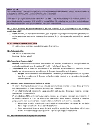 Súmula 707 STF
CONSTITUI NULIDADE A FALTA DE INTIMAÇÃO DO DENUNCIADO PARA OFERECER CONTRARRAZÕES AO RECURSO INTERPOSTO
DA REJEIÇÃO DE DENÚNCIA, NÃO A SUPRINDO A NOMEAÇÃO DO DEFENSOR.
Contra decisão que rejeita a denúncia é cabível RESE (art. 581, I CPP). A denúncia sequer foi recebida, portanto não
houve citação do réu. Interposto o RESE pelo MP, a súmula 707 do STF estabelece que o réu deve ser intimado para
oferecer as contrarrazões, ainda que sequer tenha sido citado anteriormente.
3.1.4. E se no momento do recebimento/rejeição da peça acusatória o juiz vê evidente causa de absolvição
sumária do art. 397?
• Pacelli: deverá o juiz absolvê-lo sumariamente, pois, exigir-se a citação e posterior apresentação de resposta
escrita, a demandar esforços de variadas ordens por parte do réu não consagrará o contraditório e a ampla
defesa.
3.2. RECEBIMENTO DA PEÇA ACUSATÓRIA
• O recebimento da denúncia é causa de interrupção de prescrição.
3.2.1. Natureza jurídica
• STF: trata-se de mero despacho
• Doutrina: é decisão judicial
3.2.2. Necessita ser fundamentado?
• Doutrina: parte da doutrina afirma ser o recebimento ato decisório, submetendo-se à obrigatoriedade das
motivações judiciais sob pena de nulidade (CF, 93, IX) – Paulo Rangel, Gomes Filho.
• Jurisprudência: não é necessária fundamentação no momento de recebimento da denúncia. Existem
julgados que afirmam sequer ser o recebimento da denúncia ato decisório. (seria despacho)
o Exceção: ressalvam os casos em que deve haver a apresentação de defesa preliminar, ou seja, nesse
caso deve o recebimento da denúncia ser fundamentado, incluindo-se aí o procedimento das ações
penais originárias.
3.2.3. Momento para o recebimento da denúncia ou queixa
• Os autores do anteprojeto desejavam que antes do recebimento da denúncia houvesse defesa preliminar
(nos mesmos moldes da defesa preliminar dos crimes que a prevêem).
• 1ª corrente (minoritária): o juiz recebe a peça acusatória após ouvida a defesa pela resposta à acusação
(Paulo Rangel, Gustavo Badaró)
• 2ª corrente (majoritária): embora a lei, a princípio, desejasse que a resposta à acusação ocorresse antes do
recebimento da denúncia, o art. 396 afirma que o recebimento ocorre antes da manifestação da defesa,
porque, quanto mais se demorar para o recebimento mais facilmente pode ocorrer a prescrição.
o Além do que, a citação somente deve ocorrer após o recebimento da peça acusatória, vez que ilógico
haver citação antes mesmo de ser recebida a denúncia.
o Outro argumento é: imaginar a ocorrência de absolvição sumária (que é decisão de mérito) antes
mesmo do recebimento (que é ato que forma o processo) é um pouco inconcebível.
3.2.4. Recebimento da denúncia por juiz incompetente
146
 