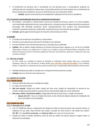 • O recebimento da denúncia não é considerado um ato decisório para a Jurisprudência, podendo ser
ratificado pelo juiz competente. Apesar disso, a prescrição somente será interrompida com o recebimento da
denúncia pelo juízo competente, vez que se entende que ato nulo não produz efeitos.
o Cuidado: queixa-crime perante juiz incompetente é válida para fim de evitar a decadência.
3.2.5. É possível a desclassificação do juiz já no recebimento da denúncia?
• Na verdade, a emendatio e mutatio devem ocorrer por ocasião da sentença, porém, em certas situações,
uma classificação desprovida de justa causa pode privar o acusado do gozo de alguns benefícios processuais
(transação, SCP, liberdade provisória). Assim, excepcionalmente seria possível uma desclassificação
incidental e provisória, desde que evidenciada a ausência de justa causa (excesso de acusação).
• Exemplo: agente pego fumando cigarro de maconha é denunciado por tráfico.
4. CITAÇÃO
• É corolário do princípio do contraditório e ampla defesa.
• Dá ciência ao acusado de que denúncia foi recebida em seu desfavor.
• Funciona também como chamamento para que o acusado possa se defender.
• Cuidado: não se admite citação eletrônica em Direito Processual Penal, segundo o art. 6º da lei 11.419/06
“Observadas as formas e as cautelas do art. 5o
desta Lei, as citações, inclusive da Fazenda Pública, excetuadas as dos
Direitos Processuais Criminal e Infracional, poderão ser feitas por meio eletrônico, desde que a íntegra dos autos seja
acessível ao citando.”
4.1. VÍCIO NA CITAÇÃO
Art. 570. A falta ou a nulidade da citação, da intimação ou notificação estará sanada, desde que o interessado
compareça, antes de o ato consumar-se, embora declare que o faz para o único fim de argüi-la. O juiz ordenará,
todavia, a suspensão ou o adiamento do ato, quando reconhecer que a irregularidade poderá prejudicar direito da parte
• Nulidade absoluta que pode ser sanada com o comparecimento pessoal do acusado.
• Cuidado: deve ser antes de o ato consumar-se.
4.2. ESPÉCIES DE CITAÇÃO
4.2.1. Citação pessoal
• Feita por oficial de justiça, por mandado de citação.
• É a regra no processo penal
• Não será pessoal: citação por edital, citação por hora certa, citação do inimputável na pessoa de seu
curador, citação da pessoa jurídica na pessoa de seu representante legal nos crimes ambientais.
• Réu preso, militar e funcionário público: independentemente de estar preso, a citação será pessoal
o Súmula 351 STF: É NULA A CITAÇÃO POR EDITAL DE RÉU PRESO NA MESMA UNIDADE DA FEDERAÇÃO EM
QUE O JUIZ EXERCE A SUA JURISDIÇÃO
4.2.2. Citação por edital
4.2.2.1. Alterações lei 11.719/08
• A lei 11.719/08 não alterou o regramento da citação por edital no processo penal, mas somente reduziu as
hipóteses em que cabe. Hoje somente caso esteja o acusado em local incerto e não sabido será cabível.
Art. 361: “Se o réu não for encontrado, será citado por edital, com o prazo de 15 (quinze) dias.”
• Citação por Edital é medida subsidiária, antes de citar por edital uma pessoa devem-se esgotar todos os
meios de sua localização.
147
 