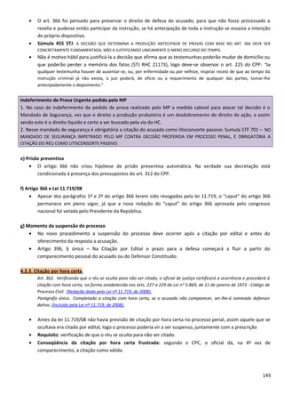 • O art. 366 foi pensado para preservar o direito de defesa do acusado, para que não fosse processado a
revelia e pudesse então participar da instrução, se há antecipação de toda a instrução se esvazia a intenção
do próprio dispositivo.
• Súmula 455 STJ: A DECISÃO QUE DETERMINA A PRODUÇÃO ANTECIPADA DE PROVAS COM BASE NO ART. 366 DEVE SER
CONCRETAMENTE FUNDAMENTADA, NÃO A JUSTIFICANDO UNICAMENTE O MERO DECURSO DO TEMPO.
• Não é motivo hábil para justificá-la a decisão que afirma que as testemunhas poderão mudar de domicílio ou
que poderão perder a memória dos fatos (STJ RHC 21173), logo deve-se observar o art. 225 do CPP: “Se
qualquer testemunha houver de ausentar-se, ou, por enfermidade ou por velhice, inspirar receio de que ao tempo da
instrução criminal já não exista, o juiz poderá, de ofício ou a requerimento de qualquer das partes, tomar-lhe
antecipadamente o depoimento.”
Indeferimento de Prova Urgente pedida pelo MP
1. No caso de indeferimento de pedido de prova realizado pelo MP a medida cabível para atacar tal decisão é o
Mandado de Segurança, vez que o direito a produção probatória é um desdobramento do direito de ação, e assim
sendo este é o direito líquido e certo a ser buscado pela via do HC.
2. Nesse mandado de segurança é obrigatória a citação do acusado como litisconsorte passivo: Sumula STF 701 – NO
MANDADO DE SEGURANÇA IMPETRADO PELO MP CONTRA DECISÃO PROFERIDA EM PROCESSO PENAL, É OBRIGATÓRIA A
CITAÇÃO DO RÉU COMO LITISCONSORTE PASSIVO.
e) Prisão preventiva
• O artigo 366 não criou hipótese de prisão preventiva automática. Na verdade sua decretação está
condicionada à presença dos pressupostos do art. 312 do CPP.
f) Artigo 366 e Lei 11.719/08
• Apesar dos parágrafos 1º e 2º do artigo 366 terem sido revogados pela lei 11.719, o “caput” do artigo 366
permanece em pleno vigor, já que a nova redação do “caput” do artigo 366 aprovada pelo congresso
nacional foi vetada pelo Presidente da República.
g) Momento da suspensão do processo
• No novo procedimento a suspensão do processo deve ocorrer após a citação por edital e antes do
oferecimento da resposta a acusação.
• Artigo 396, § único – Na Citação por Edital o prazo para a defesa começará a fluir a partir do
comparecimento pessoal do acusado ou do Defensor Constituído.
4.2.3. Citação por hora certa
Art. 362. Verificando que o réu se oculta para não ser citado, o oficial de justiça certificará a ocorrência e procederá à
citação com hora certa, na forma estabelecida nos arts. 227 a 229 da Lei no
5.869, de 11 de janeiro de 1973 - Código de
Processo Civil. (Redação dada pela Lei nº 11.719, de 2008).
Parágrafo único. Completada a citação com hora certa, se o acusado não comparecer, ser-lhe-á nomeado defensor
dativo. (Incluído pela Lei nº 11.719, de 2008).
• Antes da lei 11.719/08 não havia previsão de citação por hora certa no processo penal, assim aquele que se
ocultava era citado por edital, logo o processo poderia vir a ser suspenso, juntamente com a prescrição
• Requisito: verificação de que o réu se oculta para não ser citado.
• Conseqüência da citação por hora certa frustrada: segundo o CPC, o oficial dá, na 4ª vez de
comparecimento, a citação como válida.
149
 