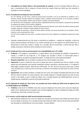• Conseqüência da citação efetiva e não apresentação da resposta: ser-lhe-á nomeado defensor dativo, ou
seja, o procedimento não é suspenso tal qual ocorre por aquele citado por edital que não responde à
acusação ou nomeia advogado.
4.2.3.1. Procedimento da citação por hora certa (CPC)
Art. 227. Quando, por três vezes, o oficial de justiça houver procurado o réu em seu domicílio ou residência, sem o
encontrar, deverá, havendo suspeita de ocultação, intimar a qualquer pessoa da família, ou em sua falta a qualquer
vizinho, que, no dia imediato, voltará, a fim de efetuar a citação, na hora que designar.
Art. 228. No dia e hora designados, o oficial de justiça, independentemente de novo despacho, comparecerá ao domicílio
ou residência do citando, a fim de realizar a diligência.
§ 1o
Se o citando não estiver presente, o oficial de justiça procurará informar-se das razões da ausência, dando por feita
a citação, ainda que o citando se tenha ocultado em outra comarca.
§ 2o
Da certidão da ocorrência, o oficial de justiça deixará contrafé com pessoa da família ou com qualquer vizinho,
conforme o caso, declarando-lhe o nome.
Art. 229. Feita a citação com hora certa, o escrivão enviará ao réu carta, telegrama ou radiograma, dando-lhe de tudo
ciência.
• Havendo comparecimento por três vezes no domicílio ou residência + suspeita de ocultação, o oficial de
justiça intimará qualquer da família ou seu vizinho avisando que no dia seguinte em determinada hora se
apresentará no local para realizar a citação. Se o acusado não for encontrado, o oficial dará por feita a
citação, ainda que o citando se tenha ocultado em outra comarca.
4.2.3.2. Citação por hora certa no processo penal e sua compatibilidade com a CF e CADH
• Problema: a CF assegura o contraditório e a ampla defesa, cujo pressuposto de validade é exatamente a
citação, e a CADH em seu artigo 8º, 2, “b” assegura aos acusados o direito “a comunicação prévia e
pormenorizada ao acusado da acusação formulada”. A citação por hora certa violaria tal direito?
• Resposta majoritária: não se considera a citação por hora certa violação a tal direito.
• Argumento 1: quem é citado por hora certa é aquele que está se ocultando para não ser citado, ou seja,
aquele que está adotando uma conduta fraudulenta visando a prejudicar o processo penal e “a ninguém é
dado alegar a própria torpeza”. Além do que o CPP prevê: “Art. 565. Nenhuma das partes poderá argüir nulidade
a que haja dado causa, ou para que tenha concorrido, ou referente a formalidade cuja observância só à parte contrária
interesse”.
• Argumento2: não se pode considerar a citação por hora certa uma citação incompleta pelo fato de ter sido
feita de maneira indireta. Em outras palavras, não se pode equiparar a situação daquele que está em local
incerto e não sabido, o qual é citado por edital, com a situação daquele que deliberadamente se furta à
citação pessoal, impedindo o exercício da função jurisdicional.
4.2.3.3. Aplicação da citação por “Hora Certa” aos acusados que foram citados por Edital antes da vigência da lei
11.719/08 (Vigência em 22/08/08.)
• Problema: antes da lei 11.7190/08, muitas das causas de citação por hora certa, eram causas de citação por
edital. Com o advento da lei em questão, duas correntes digladiam-se sobre a validade da citação por edital
realizada que, fosse hoje, seria por hora certa.
a) 1ª corrente: se já foi citado por edital haverá preclusão consumativa
• Não é possível citação por hora certa em relação aos acusados que já haviam sido citados por edital, pois só
há uma citação no processo. Se o acusado já havia sido citado por edital, trata-se de ato processual perfeito
que não pode ser substituído por uma nova citação – Gustavo Badaró.
150
 