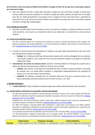 b) 2ª corrente: norma de natureza híbrida mais benéfica retroage em favor do réu que teve a prescrição suspensa
por conta da lei antiga.
• Para uma segunda corrente, o artigo 362, prevendo a citação por hora certa deve retroagir no tempo para
alcançar todos os processos suspensos em virtude de citação por edital, quando o acusado tiver se ocultado
para não ser citado pessoalmente. Isso porque como a citação por hora certa não prevê a suspensão da
prescrição trata-se de norma de natureza híbrida mais benéfica ao acusado que teve a prescrição suspensa
com base no artigo 366. Andrey Borges
4.2.4. Citação por precatória
• Quando o acusado residir fora do território em que o juiz exerce a jurisdição, a citação será feita por meio de
carta precatória, via da qual o juiz deprecante pede ao juiz deprecado o cumprimento do ato processual
citatório.
4.3. REVELIA NO PROCESSO PENAL
Art. 367. O processo seguirá sem a presença do acusado que, citado ou intimado pessoalmente para qualquer ato,
deixar de comparecer sem motivo justificado, ou, no caso de mudança de residência, não comunicar o novo endereço ao
juízo. (Redação dada pela Lei nº 9.271, de 17.4.1996)
• A revelia no processo penal será decretada em relação ao acusado citado pessoalmente ou por hora certa
que não apresenta resposta à acusação.
o Cuidado: (a) o citado por edital que não apresenta resposta nem constitui advogado tem seu processo
e prescrição suspenso e (b) o citado por hora certa que apresenta resposta à acusação é considerado
validamente citado.
• Consequências da revelia no processo penal: somente a desnecessidade de intimação do acusado para a
prática dos demais atos processuais; o defensor continua a ser intimado.
o Cuidado: não acarreta a presunção de veracidade dos fatos narrados na peça acusatória. O princípio
da verdade real e da ampla defesa impedem a condenação independentemente da produção de
provas, isto é, elas são sempre imprescindíveis.
o Cuidado2: da sentença o acusado deve ser intimado, ainda que revel, pois no processo penal o réu
possui capacidade processual autônoma para interpor recursos. (art. 392)
5. REAÇÃO DEFENSIVA
• “reação defensiva”: serão estudadas as possíveis peças que a defesa pode apresentar neste momento
5.1. DEFESA PRÉVIA X RESPOSTA À ACUSAÇÃO X DEFESA PRELIMINAR
Art. 396. Nos procedimentos ordinário e sumário, oferecida a denúncia ou queixa, o juiz, se não a rejeitar liminarmente,
recebê-la-á e ordenará a citação do acusado para responder à acusação, por escrito, no prazo de 10 (dez) dias. (Redação
dada pela Lei nº 11.719, de 2008).
Parágrafo único. No caso de citação por edital, o prazo para a defesa começará a fluir a partir do comparecimento
pessoal do acusado ou do defensor constituído. (Redação dada pela Lei nº 11.719, de 2008).
Art. 396-A. Na resposta, o acusado poderá argüir preliminares e alegar tudo o que interesse à sua defesa, oferecer
documentos e justificações, especificar as provas pretendidas e arrolar testemunhas, qualificando-as e requerendo sua
intimação, quando necessário. (Incluído pela Lei nº 11.719, de 2008).
§ 1o
A exceção será processada em apartado, nos termos dos arts. 95 a 112 deste Código. (Lei nº 11.719, de 2008).
§ 2o
Não apresentada a resposta no prazo legal, ou se o acusado, citado, não constituir defensor, o juiz nomeará
defensor para oferecê-la, concedendo-lhe vista dos autos por 10 (dez) dias. (Incluído pela Lei nº 11.719, de 2008).
Defesa prévia Resposta à acusação Defesa preliminar
Previsão Antiga redação do art. 395 Introduzida no procedimento comum (a) lei de drogas, (b) procedimento
151
 