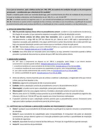 E se o juiz se convencer, após a defesa escrita (art. 396, CPP), da ausência de condições da ação ou de pressupostos
processuais – considerando que a denúncia já foi recebida?
Pacelli: a matéria pode e deve ser resolvida desde logo, pelo reconhecimento de ofício da nulidade do ato processual
no qual se recebeu a denúncia, com fundamento no art. 564, IV, c.c. art. 41 do CPP
Art. 564. A nulidade ocorrerá nos seguintes casos: IV - por omissão de formalidade que constitua elemento essencial do ato.
Art. 41. A denúncia ou queixa conterá a exposição do fato criminoso, com todas as suas circunstâncias, a qualificação do acusado
ou esclarecimentos pelos quais se possa identificá-lo, a classificação do crime e, quando necessário, o rol das testemunhas.
6. OITIVA DO MINISTÉRIO PÚBLICO
• Não há previsão expressa dessa oitiva no procedimento comum: a ordem é o (a) recebimento da denúncia,
(b) citação do acusado, (c) que apresenta resposta à acusação e (d) fase da absolvição sumária.
• Por que Renato colocou tal oitiva como fase necessária: para a garantia do contraditório aplica-se
subsidiariamente o artigo 409 do CPP do tribunal do júri. Deve-se ouvir o MP após a apresentação da
resposta à acusação, pois podendo o réu arguir preliminares e juntar documentos não se deve permitir que
haja uma possível absolvição sumária sem mesmo que se manifeste o titular da ação penal.
• Art. 409. “Apresentada a defesa, o juiz ouvirá o Ministério Público ou o querelante sobre preliminares e documentos,
em 5 (cinco) dias. (Redação dada pela Lei nº 11.689, de 2008)”
• Cuidado: essa oitiva deve ser encarada como uma tréplica, ou seja, somente é necessária quando a defesa
proceder à juntada de documentos ou provas de que o MP não tinha prévia ciência.
7. ABSOLVIÇÃO SUMÁRIA
Art. 397. Após o cumprimento do disposto no art. 396-A, e parágrafos, deste Código, o juiz deverá absolver
sumariamente o acusado quando verificar: (Redação dada pela Lei nº 11.719, de 2008).
I - a existência manifesta de causa excludente da ilicitude do fato; (Incluído pela Lei nº 11.719, de 2008).
II - a existência manifesta de causa excludente da culpabilidade do agente, salvo inimputabilidade; (idem)
III - que o fato narrado evidentemente não constitui crime; ou (Incluído pela Lei nº 11.719, de 2008).
IV - extinta a punibilidade do agente. (Incluído pela Lei nº 11.719, de 2008).
• Antes da reforma, mesmo havendo juízo de certeza a viabilizar a absolvição, o magistrado tinha que instruir
o feito, para ao final absolver o réu.
• Sinônimo: julgamento antecipado da lide no processo penal
• Cuidado: existe a absolvição sumária do procedimento comum e do procedimento do júri.
• Observação1: só pode ocorrer para a absolvição, jamais pela condenação.
• Observação2: como faz coisa julgada material, é fundada a absolvição sumária em juízo de certeza.
• Mesmo antes da lei 11.719/08 já estava previsto na (a) lei 8.038/90 que trata da competência originária dos
tribunais e (b) no art. 516 do CPP que diz respeito aos crimes funcionais inafiançáveis
• É possível sustentar-se que a absolvição sumária prevista para o procedimento comum, funcionará como
regra para todo e qualquer procedimento penal de primeiro grau.
7.1. HIPÓTESES QUE AUTORIZAM A ABSOLVIÇÃO SUMÁRIA NO PROCEDIMENTO COMUM
• Inciso I: qualquer causa excludente da ilicitude prevista na parte geral ou especial, inclusive o consentimento
do ofendido.
• Inciso II: causa excludente da culpabilidade salvo inimputabilidade. O inimputável não pode ser absolvido
sumariamente, porque deverá sujeitar-se à instrução probatória para verificar a possibilidade de imposição
de medida de segurança.
• Inciso III: atipicidade formal ou material do fato delituoso. Princípio da insignificância é grande exemplo.
• Inciso IV: causa extintiva da punibilidade
153
 
