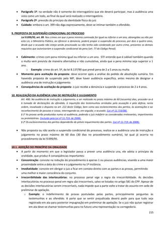 • Parágrafo 1º: na verdade não é somente do interrogatório que ele deverá participar, mas à audiência uma
vista como um todo, ao final da qual será realizado o interrogatório.
• Parágrafo 2º: previsão do princípio da identidade física do juiz
• Cuidado: embora o art. 399 não diga expressamente, deve-se intimar também o ofendido.
9. PROPOSTA DE SUSPENSÃO CONDICIONAL DO PROCESSO
Lei 9.099/95, art. 89. Nos crimes em que a pena mínima cominada for igual ou inferior a um ano, abrangidas ou não por
esta Lei, o Ministério Público, ao oferecer a denúncia, poderá propor a suspensão do processo, por dois a quatro anos,
desde que o acusado não esteja sendo processado ou não tenha sido condenado por outro crime, presentes os demais
requisitos que autorizariam a suspensão condicional da pena (art. 77 do Código Penal).
• Cabimento: crimes com pena mínima igual ou inferior a um ano. STF entende que é cabível também quando
a multa vem prevista de maneira alternativa e não cumulativa, ainda que a pena mínima seja superior a 1
ano.
o Exemplo: crime do art. 5º, da lei 8.137/90 que prevê pena de 2 a 5 anos ou multa.
• Momento para aceitação da proposta: deve ocorrer após a análise do pedido de absolvição sumária. Em
havendo proposta de suspensão pelo MP, deve haver audiência específica, antes mesmo de designar a
audiência una de instrução e julgamento.
• Consequências da aceitação da proposta: o juiz recebe a denúncia e suspende o processo de 2 a 4 anos.
10. REALIZAÇÃO DA AUDIÊNCIA UNA DE INSTRUÇÃO E JULGAMENTO
Art. 400. Na audiência de instrução e julgamento, a ser realizada no prazo máximo de 60 (sessenta) dias, proceder-se-á
à tomada de declarações do ofendido, à inquirição das testemunhas arroladas pela acusação e pela defesa, nesta
ordem, ressalvado o disposto no art. 222 deste Código, bem como aos esclarecimentos dos peritos, às acareações e ao
reconhecimento de pessoas e coisas, interrogando-se, em seguida, o acusado. (Lei nº 11.719/08).
§ 1o
As provas serão produzidas numa só audiência, podendo o juiz indeferir as consideradas irrelevantes, impertinentes
ou protelatórias. (Incluído pela Lei nº 11.719, de 2008).
§ 2o
Os esclarecimentos dos peritos dependerão de prévio requerimento das partes. (Lei nº 11.719, de 2008).
• Não proposta ou não aceita a suspensão condicional do processo, realiza-se a audiência una de instrução e
julgamento no prazo máximo de 60 dias (30 dias no procedimento sumário), tal qual já ocorria no
procedimento da lei 9.099/95.
10.1. ADOÇÃO DO PRINCÍPIO DA ORALIDADE
• A partir do momento em que o legislador passa a prever uma audiência una, ele adota o princípio da
oralidade, que produz 4 conseqüências importantes:
• Concentração: consiste na redução do procedimento à apenas 1 ou poucas audiências, visando a uma maior
proximidade entre a data do crime e o julgamento na 1ª instância.
• Imediatidade: consiste em obrigar o juiz a ficar em contato direito com as partes e as provas, permitindo
uma melhor e maior consciência do conjunto.
• Irrecorribilidade das interlocutórias: no processo penal vige a regra da irrecorribilidade. As decisões
interlocutórias no processo penal em regra são irrecorríveis, salvo se listadas no artigo 581 do CPP. Apesar de
as decisões interlocutórias serem irrecorríveis, nada impede que a parte volte a tratar do assunto em sede de
preliminar de apelação.
o Exemplo: o indeferimento de provas postuladas pelas partes, principalmente perguntas às
testemunhas e ao ofendido. A parte que se sentir prejudicada deverá pedir para que tudo seja
registrado em ata para posterior impugnação em preliminar de apelação. Se o juiz não quiser registrar
em ata deve-se chamar testemunhas para no futuro uma representação na corregedoria.
155
 