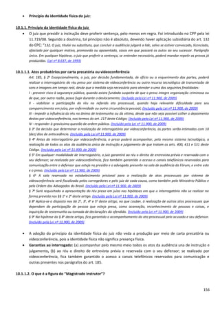 • Princípio da identidade física do juiz:
10.1.1. Princípio da identidade física do juiz
• O juiz que presidir a instrução deve proferir sentença, pelo menos em regra. Foi introduzido no CPP pela lei
11.719/08. Segundo a doutrina, tal princípio não é absoluto, devendo haver aplicação subsidiária do art. 132
do CPC: “132. O juiz, titular ou substituto, que concluir a audiência julgará a lide, salvo se estiver convocado, licenciado,
afastado por qualquer motivo, promovido ou aposentado, casos em que passará os autos ao seu sucessor. Parágrafo
único. Em qualquer hipótese, o juiz que proferir a sentença, se entender necessário, poderá mandar repetir as provas já
produzidas. (Lei nº 8.637, de 1993)
10.1.1.1. Atos probatórios por carta precatória ou videoconferência
Art. 185, § 2o
Excepcionalmente, o juiz, por decisão fundamentada, de ofício ou a requerimento das partes, poderá
realizar o interrogatório do réu preso por sistema de videoconferência ou outro recurso tecnológico de transmissão de
sons e imagens em tempo real, desde que a medida seja necessária para atender a uma das seguintes finalidades:
I - prevenir risco à segurança pública, quando exista fundada suspeita de que o preso integre organização criminosa ou
de que, por outra razão, possa fugir durante o deslocamento; (Incluído pela Lei nº 11.900, de 2009)
II - viabilizar a participação do réu no referido ato processual, quando haja relevante dificuldade para seu
comparecimento em juízo, por enfermidade ou outra circunstância pessoal; (Incluído pela Lei nº 11.900, de 2009)
III - impedir a influência do réu no ânimo de testemunha ou da vítima, desde que não seja possível colher o depoimento
destas por videoconferência, nos termos do art. 217 deste Código; (Incluído pela Lei nº 11.900, de 2009)
IV - responder à gravíssima questão de ordem pública. (Incluído pela Lei nº 11.900, de 2009)
§ 3o
Da decisão que determinar a realização de interrogatório por videoconferência, as partes serão intimadas com 10
(dez) dias de antecedência. (Incluído pela Lei nº 11.900, de 2009)
§ 4o
Antes do interrogatório por videoconferência, o preso poderá acompanhar, pelo mesmo sistema tecnológico, a
realização de todos os atos da audiência única de instrução e julgamento de que tratam os arts. 400, 411 e 531 deste
Código. (Incluído pela Lei nº 11.900, de 2009)
§ 5o
Em qualquer modalidade de interrogatório, o juiz garantirá ao réu o direito de entrevista prévia e reservada com o
seu defensor; se realizado por videoconferência, fica também garantido o acesso a canais telefônicos reservados para
comunicação entre o defensor que esteja no presídio e o advogado presente na sala de audiência do Fórum, e entre este
e o preso. (Incluído pela Lei nº 11.900, de 2009)
§ 6o
A sala reservada no estabelecimento prisional para a realização de atos processuais por sistema de
videoconferência será fiscalizada pelos corregedores e pelo juiz de cada causa, como também pelo Ministério Público e
pela Ordem dos Advogados do Brasil. (Incluído pela Lei nº 11.900, de 2009)
§ 7o
Será requisitada a apresentação do réu preso em juízo nas hipóteses em que o interrogatório não se realizar na
forma prevista nos §§ 1o
e 2o
deste artigo. (Incluído pela Lei nº 11.900, de 2009)
§ 8o
Aplica-se o disposto nos §§ 2o
, 3o
, 4o
e 5o
deste artigo, no que couber, à realização de outros atos processuais que
dependam da participação de pessoa que esteja presa, como acareação, reconhecimento de pessoas e coisas, e
inquirição de testemunha ou tomada de declarações do ofendido. (Incluído pela Lei nº 11.900, de 2009)
§ 9o
Na hipótese do § 8o
deste artigo, fica garantido o acompanhamento do ato processual pelo acusado e seu defensor.
(Incluído pela Lei nº 11.900, de 2009)
• A adoção do princípio da identidade física do juiz não veda a produção por meio de carta precatória ou
videoconferência, pois a identidade física não significa presença física.
• Garantias ao interrogado: (a) acompanhar pelo mesmo meio todos os atos da audiência una de instrução e
julgamento, (b) ao réu o direito de entrevista prévia e reservada com o seu defensor; se realizado por
videoconferência, fica também garantido o acesso a canais telefônicos reservados para comunicação e
outras presentes nos parágrafos do art. 185.
10.1.1.2. O que é a figura do “Magistrado instrutor”?
156
 