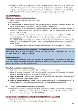 • Essa figura foi criada pela lei 12.019/09, que alterou a lei 8.038/90, em especial no art. 3º, III. São nada mais
do que desembargadores ou juízes convocados pelo prazo de 6 meses, prorrogável por ato 2 anos para a
realização do interrogatório ou outros atos de instrução. No STF já são 8 magistrados instrutores. É óbvio que
o STF não declarará inconstitucional instrumento que ele próprio lutou para que fosse criado.
10.2. DIREITO DE DEFESA
10.2.1. 1ª face do direito de defesa: defesa técnica
• Aquela exercida por advogado ou defensor público.
• É irrenunciável.
• O advogado pode ser nomeado pelo juiz, mas para a nomeação de defensor o juiz deverá aguardar pela
inércia do Réu, pois ao acusado pertence o direito de constituir o seu advogado.
• Existe anteprojeto de lei que visa a obrigatoriedade de nomeação de defensor público para os crimes de
lavagem de dinheiro, uma vez que o pagamento de honorários é feito com o dinheiro fruto de ilícito, mas
isso fere direito do acusado.
• Caso haja colidência de teses entre acusados de um mesmo crime eles não poderão ser defendidos pelo
mesmo advogado, assim sendo a defesa técnica deverá ser patrocinada por advogados diferentes.
• STF (HC 82.672/RJ): a manifestação da defesa, patrocinada por defensor público ou dativo, quando limitada
ao pedido de condenação ao mínimo legal, é causa de nulidade do processo, exatamente por ausência de
defesa efetiva.
o Entendeu que sua ausência não é mera estratégia de defesa, mas deficiência que gera nulidade
Ausência de defesa técnica ou sua atuação deficiente é causa de nulidade absoluta.
Sumula 523 do STF: NO PROCESSO PENAL A FALTA DE DEFESA CONSTITUI NULIDADE ABSOLUTA, MAS A SUA DEFICIÊNCIA SÓ O
ANULARÁ SE HOUVER PROVA DE PREJUÍZO PARA O RÉU.
Processo Administrativo
A defesa técnica não é necessária no processo administrativo disciplinar (Sumula Vinculante nº 5). Existe ampla
defesa neste processo administrativo disciplinar, abrangendo o direito de informação, direito de reação e o direito
de ter sua tese defensiva apreciada pelo ente julgador.
10.2.2. 2ª face do direito de defesa: auto defesa
• No processo penal é aquela exercida pelo próprio acusado, plenamente renunciável.
• Direito de presença: o acusado tem o direito de acompanhar os atos da instrução processual, auxiliando seu
advogado, seja essa presença direta ou remota, via videoconferência
• Direito de audiência: é o direito que o acusado tem de ser ouvido pelo magistrado, a fim de que possa
apresentar sua versão sobre os fatos delituosos.
• Direito de interpor recurso: capacidade postulatória autônoma mesmo que não tenha formação jurídica ao
acusado se assegura a possibilidade de interpor recursos e de provocar incidentes da execução.
10.2.2.1. Direito de presença do acusado preso e carta precatória
• Em se tratando de acusado preso, Para o STF desde que o acusado manifeste expressamente sua intenção de
participar da audiência, deve ser assegurado ao acusado preso o direito de estar presente à oitiva de
testemunha por meio de carta precatória (STF RE 602543).
10.3. ORDEM DOS ATOS PROCESSUAIS NA AUDIÊNCIA UNA DE INSTRUÇÃO E JULGAMENTO
a) Declarações do ofendido
b) Inquirição das testemunhas arroladas pela acusação e pela defesa, nesta ordem
157
 