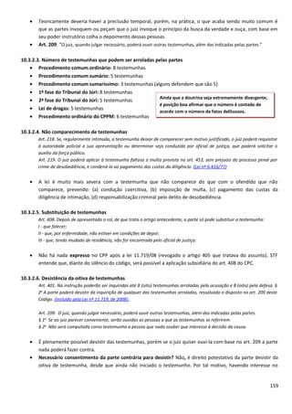 • Teoricamente deveria haver a preclusão temporal, porém, na prática, o que acaba sendo muito comum é
que as partes invoquem ou peçam que o juiz invoque o princípio da busca da verdade e ouça, com base em
seu poder instrutório colha o depoimento dessas pessoas.
• Art. 209: “O juiz, quando julgar necessário, poderá ouvir outras testemunhas, além das indicadas pelas partes.”
10.3.2.3. Número de testemunhas que podem ser arroladas pelas partes
• Procedimento comum ordinário: 8 testemunhas
• Procedimento comum sumário: 5 testemunhas
• Procedimento comum sumaríssimo: 3 testemunhas (alguns defendem que são 5)
• 1ª fase do Tribunal do Júri: 8 testemunhas
• 2ª fase do Tribunal do Júri: 5 testemunhas
• Lei de drogas: 5 testemunhas
• Procedimento ordinário do CPPM: 6 testemunhas
10.3.2.4. Não comparecimento de testemunhas
Art. 218. Se, regularmente intimada, a testemunha deixar de comparecer sem motivo justificado, o juiz poderá requisitar
à autoridade policial a sua apresentação ou determinar seja conduzida por oficial de justiça, que poderá solicitar o
auxílio da força pública.
Art. 219. O juiz poderá aplicar à testemunha faltosa a multa prevista no art. 453, sem prejuízo do processo penal por
crime de desobediência, e condená-la ao pagamento das custas da diligência. (Lei nº 6.416/77)
• A lei é muito mais severa com a testemunha que não comparece do que com o ofendido que não
comparece, prevendo: (a) condução coercitiva, (b) imposição de multa, (c) pagamento das custas da
diligência de intimação, (d) responsabilização criminal pelo delito de desobediência.
10.3.2.5. Substituição de testemunhas
Art. 408. Depois de apresentado o rol, de que trata o artigo antecedente, a parte só pode substituir a testemunha:
I - que falecer;
II - que, por enfermidade, não estiver em condições de depor;
III - que, tendo mudado de residência, não for encontrada pelo oficial de justiça.
• Não há nada expresso no CPP após a lei 11.719/08 (revogado o artigo 405 que tratava do assunto). STF
entende que, diante do silêncio do código, será possível a aplicação subsidiária do art. 408 do CPC.
10.3.2.6. Desistência da oitiva de testemunhas
Art. 401. Na instrução poderão ser inquiridas até 8 (oito) testemunhas arroladas pela acusação e 8 (oito) pela defesa. §
2o
A parte poderá desistir da inquirição de qualquer das testemunhas arroladas, ressalvado o disposto no art. 209 deste
Código. (Incluído pela Lei nº 11.719, de 2008).
Art. 209. O juiz, quando julgar necessário, poderá ouvir outras testemunhas, além das indicadas pelas partes.
§ 1o
Se ao juiz parecer conveniente, serão ouvidas as pessoas a que as testemunhas se referirem.
§ 2o
Não será computada como testemunha a pessoa que nada souber que interesse à decisão da causa.
• É plenamente possível desistir das testemunhas, porém se o juiz quiser ouvi-la com base no art. 209 a parte
nada poderá fazer contra.
• Necessário consentimento da parte contrária para desistir? Não, é direito potestativo da parte desistir da
oitiva de testemunha, desde que ainda não iniciado o testemunho. Por tal motivo, havendo interesse no
159
Ainda que a doutrina seja extremamente divergente,
é posição boa afirmar que o número é contado de
acordo com o número de fatos delituosos.
 